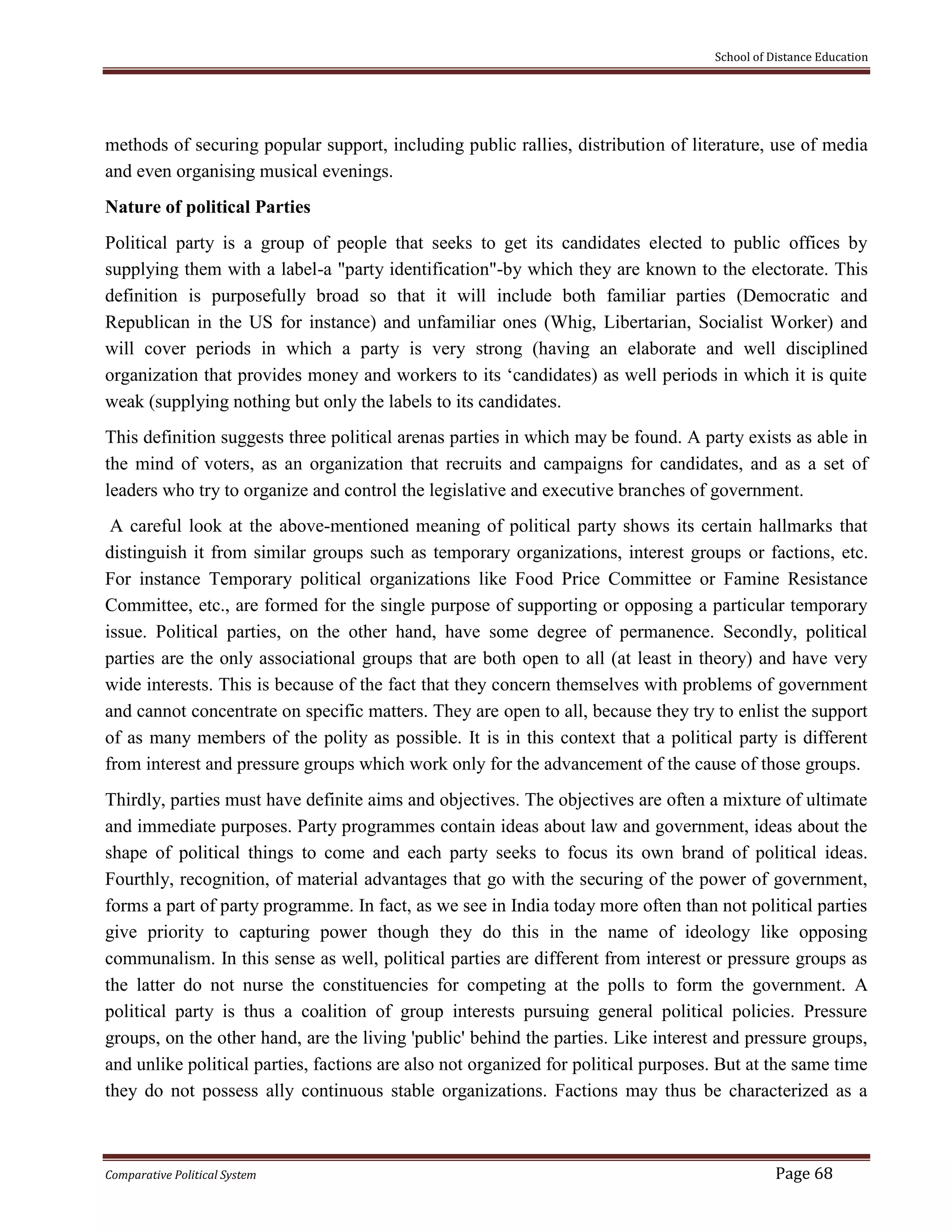 School of Distance Education
Comparative Political System Page 68
methods of securing popular support, including public rallies, distribution of literature, use of media
and even organising musical evenings.
Nature of political Parties
Political party is a group of people that seeks to get its candidates elected to public offices by
supplying them with a label-a "party identification"-by which they are known to the electorate. This
definition is purposefully broad so that it will include both familiar parties (Democratic and
Republican in the US for instance) and unfamiliar ones (Whig, Libertarian, Socialist Worker) and
will cover periods in which a party is very strong (having an elaborate and well disciplined
organization that provides money and workers to its ‘candidates) as well periods in which it is quite
weak (supplying nothing but only the labels to its candidates.
This definition suggests three political arenas parties in which may be found. A party exists as able in
the mind of voters, as an organization that recruits and campaigns for candidates, and as a set of
leaders who try to organize and control the legislative and executive branches of government.
A careful look at the above-mentioned meaning of political party shows its certain hallmarks that
distinguish it from similar groups such as temporary organizations, interest groups or factions, etc.
For instance Temporary political organizations like Food Price Committee or Famine Resistance
Committee, etc., are formed for the single purpose of supporting or opposing a particular temporary
issue. Political parties, on the other hand, have some degree of permanence. Secondly, political
parties are the only associational groups that are both open to all (at least in theory) and have very
wide interests. This is because of the fact that they concern themselves with problems of government
and cannot concentrate on specific matters. They are open to all, because they try to enlist the support
of as many members of the polity as possible. It is in this context that a political party is different
from interest and pressure groups which work only for the advancement of the cause of those groups.
Thirdly, parties must have definite aims and objectives. The objectives are often a mixture of ultimate
and immediate purposes. Party programmes contain ideas about law and government, ideas about the
shape of political things to come and each party seeks to focus its own brand of political ideas.
Fourthly, recognition, of material advantages that go with the securing of the power of government,
forms a part of party programme. In fact, as we see in India today more often than not political parties
give priority to capturing power though they do this in the name of ideology like opposing
communalism. In this sense as well, political parties are different from interest or pressure groups as
the latter do not nurse the constituencies for competing at the polls to form the government. A
political party is thus a coalition of group interests pursuing general political policies. Pressure
groups, on the other hand, are the living 'public' behind the parties. Like interest and pressure groups,
and unlike political parties, factions are also not organized for political purposes. But at the same time
they do not possess ally continuous stable organizations. Factions may thus be characterized as a
 