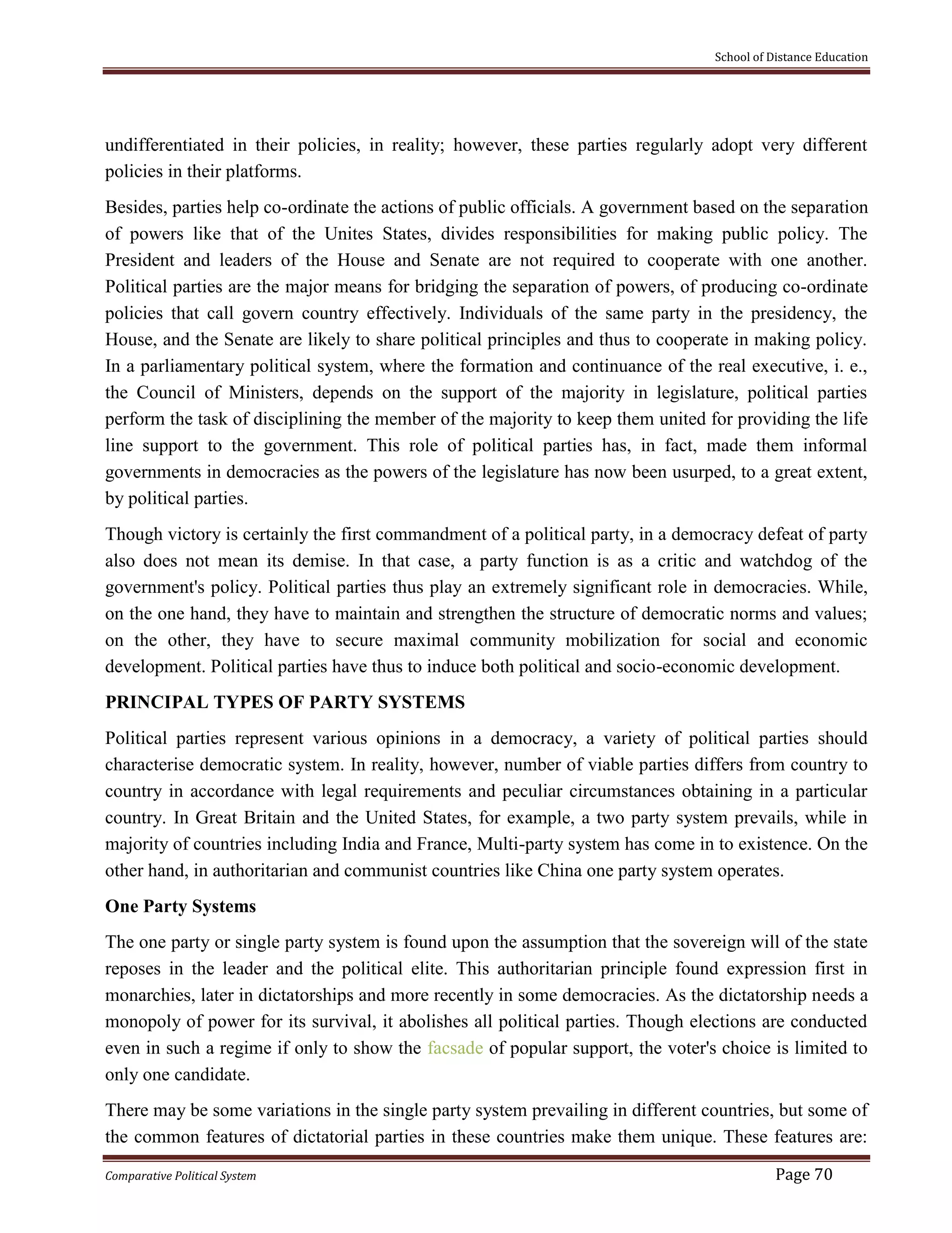 School of Distance Education
Comparative Political System Page 70
undifferentiated in their policies, in reality; however, these parties regularly adopt very different
policies in their platforms.
Besides, parties help co-ordinate the actions of public officials. A government based on the separation
of powers like that of the Unites States, divides responsibilities for making public policy. The
President and leaders of the House and Senate are not required to cooperate with one another.
Political parties are the major means for bridging the separation of powers, of producing co-ordinate
policies that call govern country effectively. Individuals of the same party in the presidency, the
House, and the Senate are likely to share political principles and thus to cooperate in making policy.
In a parliamentary political system, where the formation and continuance of the real executive, i. e.,
the Council of Ministers, depends on the support of the majority in legislature, political parties
perform the task of disciplining the member of the majority to keep them united for providing the life
line support to the government. This role of political parties has, in fact, made them informal
governments in democracies as the powers of the legislature has now been usurped, to a great extent,
by political parties.
Though victory is certainly the first commandment of a political party, in a democracy defeat of party
also does not mean its demise. In that case, a party function is as a critic and watchdog of the
government's policy. Political parties thus play an extremely significant role in democracies. While,
on the one hand, they have to maintain and strengthen the structure of democratic norms and values;
on the other, they have to secure maximal community mobilization for social and economic
development. Political parties have thus to induce both political and socio-economic development.
PRINCIPAL TYPES OF PARTY SYSTEMS
Political parties represent various opinions in a democracy, a variety of political parties should
characterise democratic system. In reality, however, number of viable parties differs from country to
country in accordance with legal requirements and peculiar circumstances obtaining in a particular
country. In Great Britain and the United States, for example, a two party system prevails, while in
majority of countries including India and France, Multi-party system has come in to existence. On the
other hand, in authoritarian and communist countries like China one party system operates.
One Party Systems
The one party or single party system is found upon the assumption that the sovereign will of the state
reposes in the leader and the political elite. This authoritarian principle found expression first in
monarchies, later in dictatorships and more recently in some democracies. As the dictatorship needs a
monopoly of power for its survival, it abolishes all political parties. Though elections are conducted
even in such a regime if only to show the facsade of popular support, the voter's choice is limited to
only one candidate.
There may be some variations in the single party system prevailing in different countries, but some of
the common features of dictatorial parties in these countries make them unique. These features are:
 