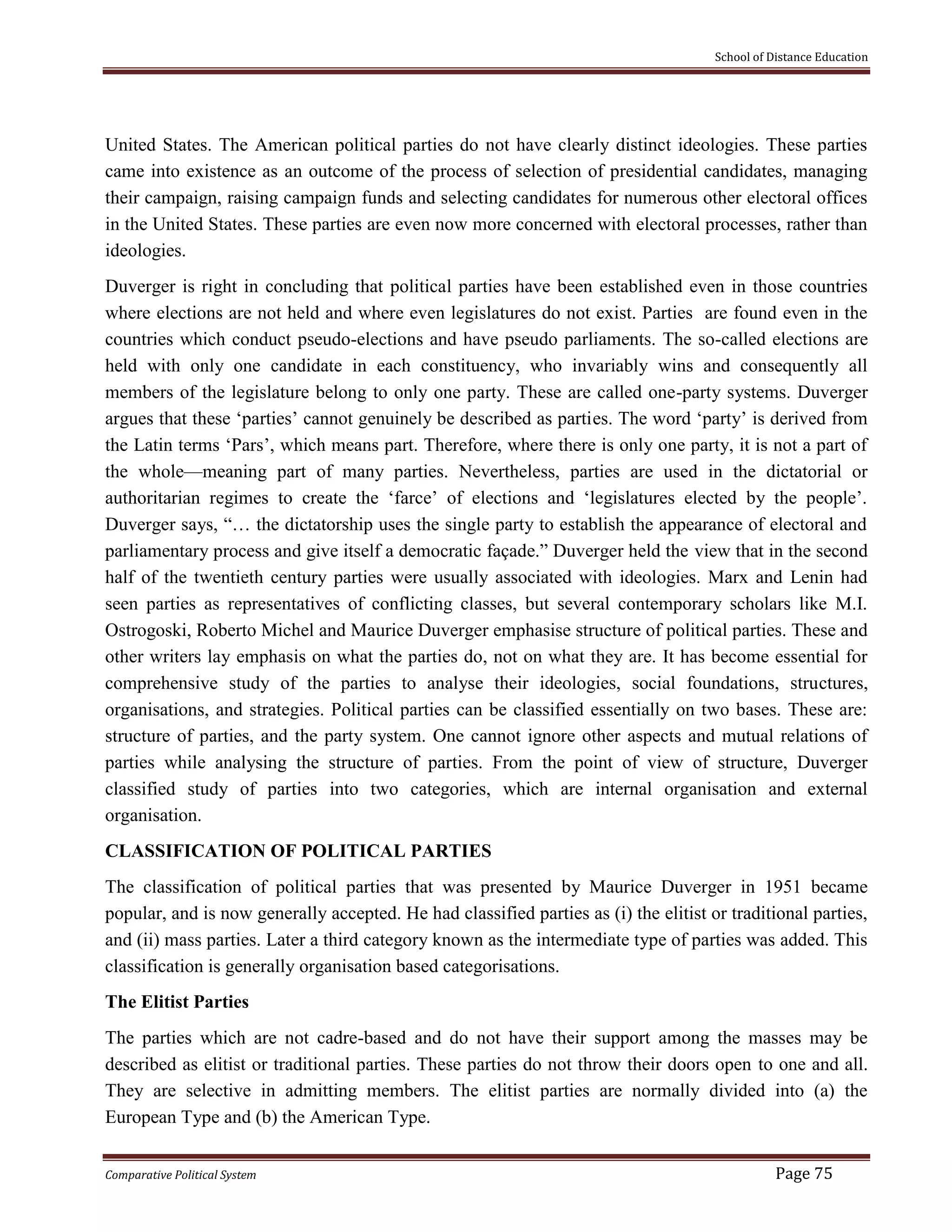 School of Distance Education
Comparative Political System Page 75
United States. The American political parties do not have clearly distinct ideologies. These parties
came into existence as an outcome of the process of selection of presidential candidates, managing
their campaign, raising campaign funds and selecting candidates for numerous other electoral offices
in the United States. These parties are even now more concerned with electoral processes, rather than
ideologies.
Duverger is right in concluding that political parties have been established even in those countries
where elections are not held and where even legislatures do not exist. Parties are found even in the
countries which conduct pseudo-elections and have pseudo parliaments. The so-called elections are
held with only one candidate in each constituency, who invariably wins and consequently all
members of the legislature belong to only one party. These are called one-party systems. Duverger
argues that these ‘parties’ cannot genuinely be described as parties. The word ‘party’ is derived from
the Latin terms ‘Pars’, which means part. Therefore, where there is only one party, it is not a part of
the whole—meaning part of many parties. Nevertheless, parties are used in the dictatorial or
authoritarian regimes to create the ‘farce’ of elections and ‘legislatures elected by the people’.
Duverger says, “… the dictatorship uses the single party to establish the appearance of electoral and
parliamentary process and give itself a democratic façade.” Duverger held the view that in the second
half of the twentieth century parties were usually associated with ideologies. Marx and Lenin had
seen parties as representatives of conflicting classes, but several contemporary scholars like M.I.
Ostrogoski, Roberto Michel and Maurice Duverger emphasise structure of political parties. These and
other writers lay emphasis on what the parties do, not on what they are. It has become essential for
comprehensive study of the parties to analyse their ideologies, social foundations, structures,
organisations, and strategies. Political parties can be classified essentially on two bases. These are:
structure of parties, and the party system. One cannot ignore other aspects and mutual relations of
parties while analysing the structure of parties. From the point of view of structure, Duverger
classified study of parties into two categories, which are internal organisation and external
organisation.
CLASSIFICATION OF POLITICAL PARTIES
The classification of political parties that was presented by Maurice Duverger in 1951 became
popular, and is now generally accepted. He had classified parties as (i) the elitist or traditional parties,
and (ii) mass parties. Later a third category known as the intermediate type of parties was added. This
classification is generally organisation based categorisations.
The Elitist Parties
The parties which are not cadre-based and do not have their support among the masses may be
described as elitist or traditional parties. These parties do not throw their doors open to one and all.
They are selective in admitting members. The elitist parties are normally divided into (a) the
European Type and (b) the American Type.
 