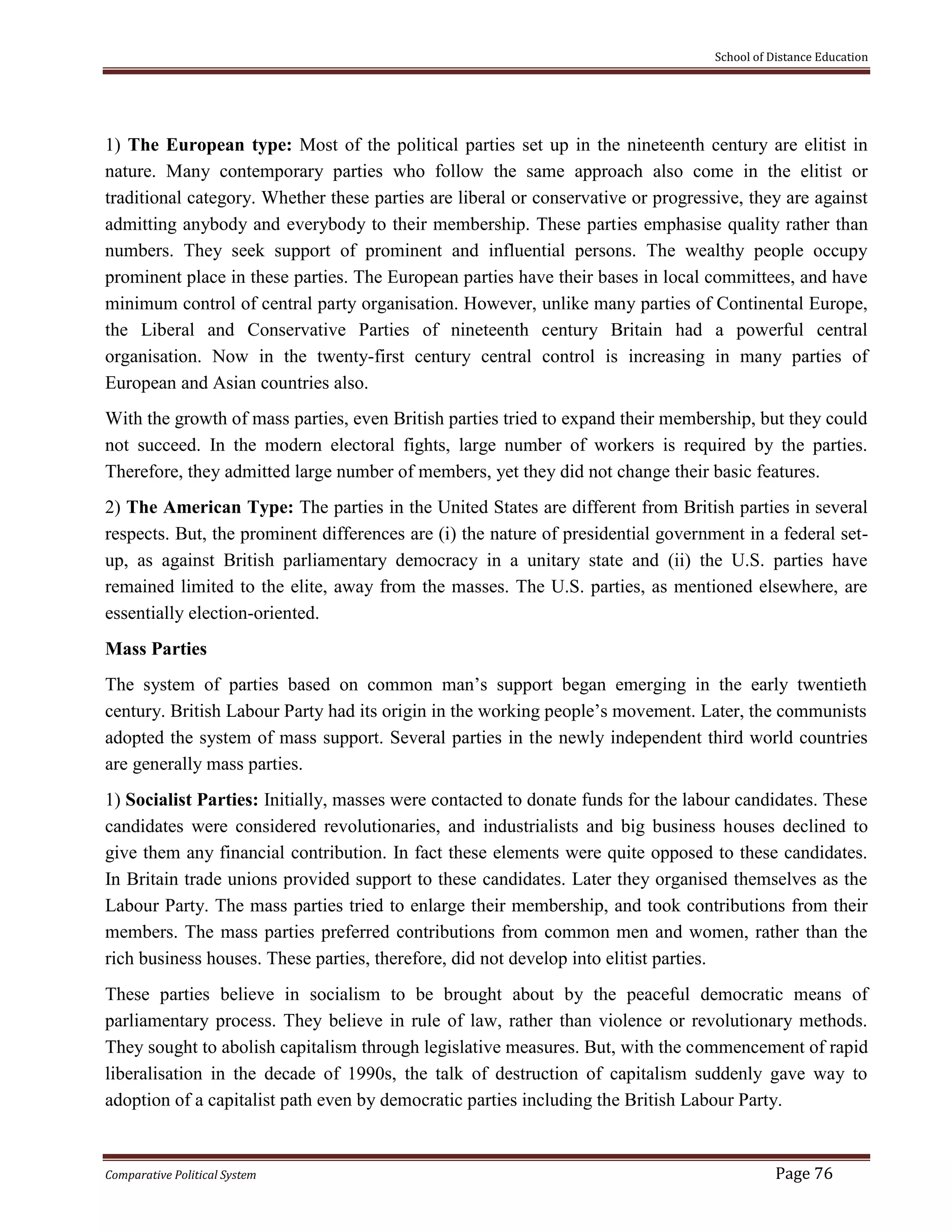 School of Distance Education
Comparative Political System Page 76
1) The European type: Most of the political parties set up in the nineteenth century are elitist in
nature. Many contemporary parties who follow the same approach also come in the elitist or
traditional category. Whether these parties are liberal or conservative or progressive, they are against
admitting anybody and everybody to their membership. These parties emphasise quality rather than
numbers. They seek support of prominent and influential persons. The wealthy people occupy
prominent place in these parties. The European parties have their bases in local committees, and have
minimum control of central party organisation. However, unlike many parties of Continental Europe,
the Liberal and Conservative Parties of nineteenth century Britain had a powerful central
organisation. Now in the twenty-first century central control is increasing in many parties of
European and Asian countries also.
With the growth of mass parties, even British parties tried to expand their membership, but they could
not succeed. In the modern electoral fights, large number of workers is required by the parties.
Therefore, they admitted large number of members, yet they did not change their basic features.
2) The American Type: The parties in the United States are different from British parties in several
respects. But, the prominent differences are (i) the nature of presidential government in a federal set-
up, as against British parliamentary democracy in a unitary state and (ii) the U.S. parties have
remained limited to the elite, away from the masses. The U.S. parties, as mentioned elsewhere, are
essentially election-oriented.
Mass Parties
The system of parties based on common man’s support began emerging in the early twentieth
century. British Labour Party had its origin in the working people’s movement. Later, the communists
adopted the system of mass support. Several parties in the newly independent third world countries
are generally mass parties.
1) Socialist Parties: Initially, masses were contacted to donate funds for the labour candidates. These
candidates were considered revolutionaries, and industrialists and big business houses declined to
give them any financial contribution. In fact these elements were quite opposed to these candidates.
In Britain trade unions provided support to these candidates. Later they organised themselves as the
Labour Party. The mass parties tried to enlarge their membership, and took contributions from their
members. The mass parties preferred contributions from common men and women, rather than the
rich business houses. These parties, therefore, did not develop into elitist parties.
These parties believe in socialism to be brought about by the peaceful democratic means of
parliamentary process. They believe in rule of law, rather than violence or revolutionary methods.
They sought to abolish capitalism through legislative measures. But, with the commencement of rapid
liberalisation in the decade of 1990s, the talk of destruction of capitalism suddenly gave way to
adoption of a capitalist path even by democratic parties including the British Labour Party.
 