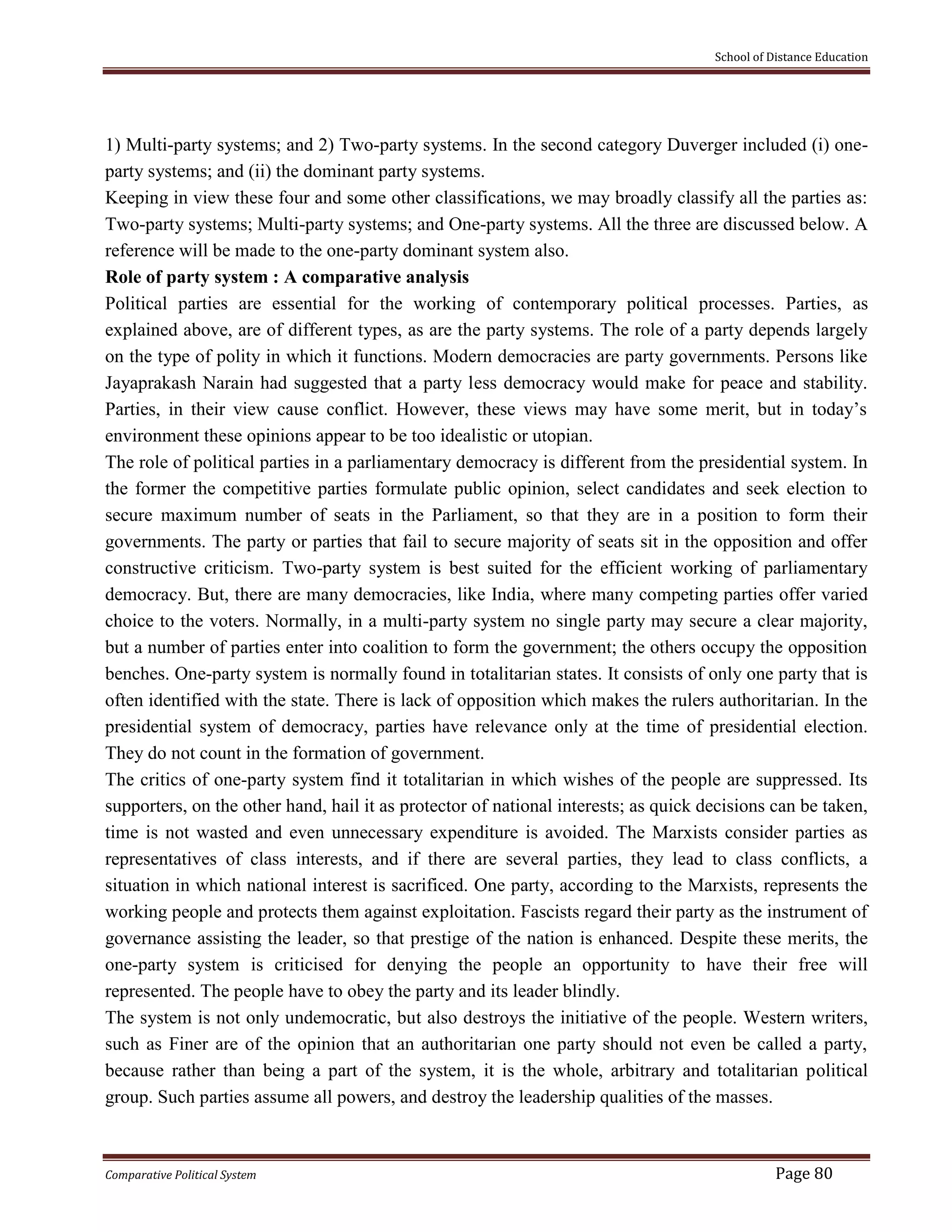 School of Distance Education
Comparative Political System Page 80
1) Multi-party systems; and 2) Two-party systems. In the second category Duverger included (i) one-
party systems; and (ii) the dominant party systems.
Keeping in view these four and some other classifications, we may broadly classify all the parties as:
Two-party systems; Multi-party systems; and One-party systems. All the three are discussed below. A
reference will be made to the one-party dominant system also.
Role of party system : A comparative analysis
Political parties are essential for the working of contemporary political processes. Parties, as
explained above, are of different types, as are the party systems. The role of a party depends largely
on the type of polity in which it functions. Modern democracies are party governments. Persons like
Jayaprakash Narain had suggested that a party less democracy would make for peace and stability.
Parties, in their view cause conflict. However, these views may have some merit, but in today’s
environment these opinions appear to be too idealistic or utopian.
The role of political parties in a parliamentary democracy is different from the presidential system. In
the former the competitive parties formulate public opinion, select candidates and seek election to
secure maximum number of seats in the Parliament, so that they are in a position to form their
governments. The party or parties that fail to secure majority of seats sit in the opposition and offer
constructive criticism. Two-party system is best suited for the efficient working of parliamentary
democracy. But, there are many democracies, like India, where many competing parties offer varied
choice to the voters. Normally, in a multi-party system no single party may secure a clear majority,
but a number of parties enter into coalition to form the government; the others occupy the opposition
benches. One-party system is normally found in totalitarian states. It consists of only one party that is
often identified with the state. There is lack of opposition which makes the rulers authoritarian. In the
presidential system of democracy, parties have relevance only at the time of presidential election.
They do not count in the formation of government.
The critics of one-party system find it totalitarian in which wishes of the people are suppressed. Its
supporters, on the other hand, hail it as protector of national interests; as quick decisions can be taken,
time is not wasted and even unnecessary expenditure is avoided. The Marxists consider parties as
representatives of class interests, and if there are several parties, they lead to class conflicts, a
situation in which national interest is sacrificed. One party, according to the Marxists, represents the
working people and protects them against exploitation. Fascists regard their party as the instrument of
governance assisting the leader, so that prestige of the nation is enhanced. Despite these merits, the
one-party system is criticised for denying the people an opportunity to have their free will
represented. The people have to obey the party and its leader blindly.
The system is not only undemocratic, but also destroys the initiative of the people. Western writers,
such as Finer are of the opinion that an authoritarian one party should not even be called a party,
because rather than being a part of the system, it is the whole, arbitrary and totalitarian political
group. Such parties assume all powers, and destroy the leadership qualities of the masses.
 