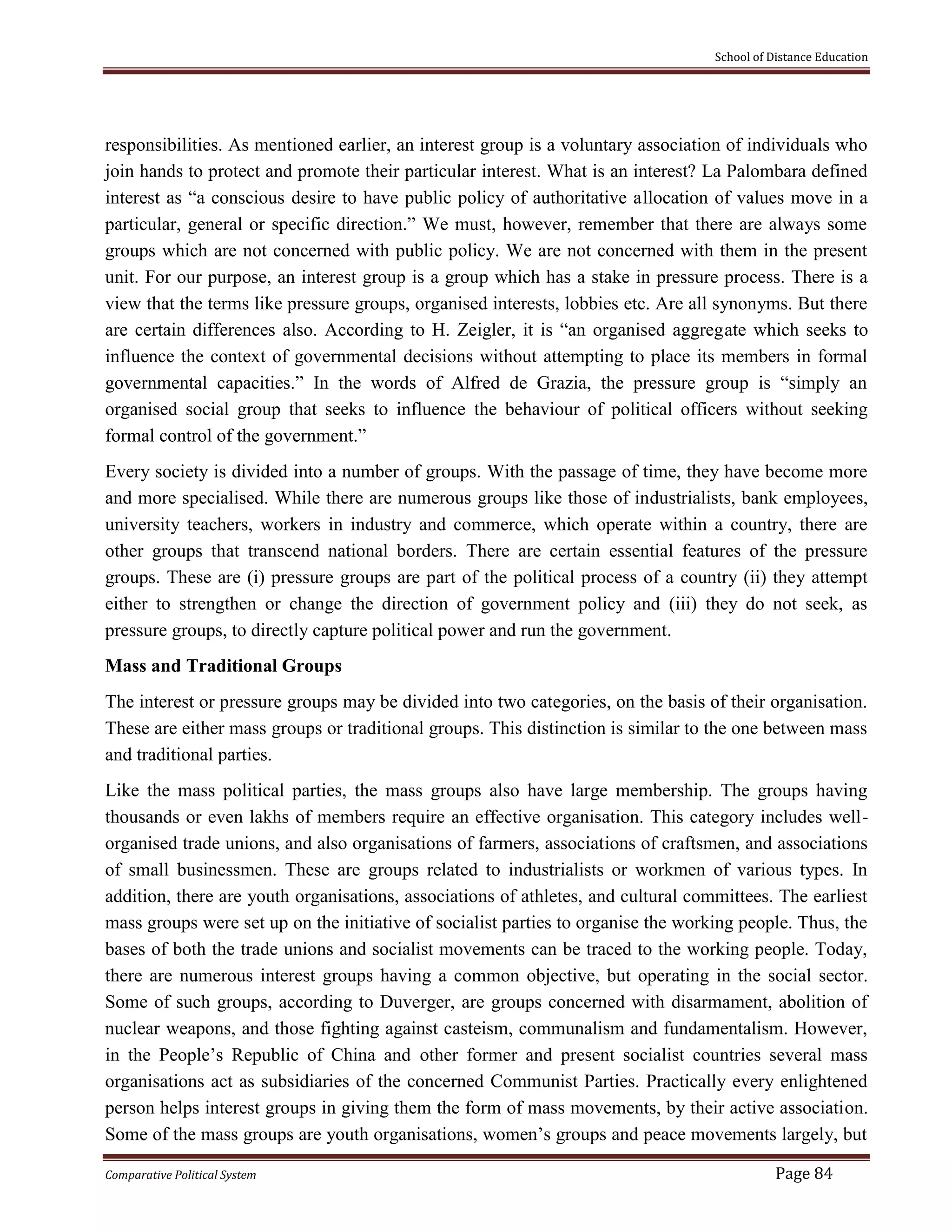 School of Distance Education
Comparative Political System Page 84
responsibilities. As mentioned earlier, an interest group is a voluntary association of individuals who
join hands to protect and promote their particular interest. What is an interest? La Palombara defined
interest as “a conscious desire to have public policy of authoritative allocation of values move in a
particular, general or specific direction.” We must, however, remember that there are always some
groups which are not concerned with public policy. We are not concerned with them in the present
unit. For our purpose, an interest group is a group which has a stake in pressure process. There is a
view that the terms like pressure groups, organised interests, lobbies etc. Are all synonyms. But there
are certain differences also. According to H. Zeigler, it is “an organised aggregate which seeks to
influence the context of governmental decisions without attempting to place its members in formal
governmental capacities.” In the words of Alfred de Grazia, the pressure group is “simply an
organised social group that seeks to influence the behaviour of political officers without seeking
formal control of the government.”
Every society is divided into a number of groups. With the passage of time, they have become more
and more specialised. While there are numerous groups like those of industrialists, bank employees,
university teachers, workers in industry and commerce, which operate within a country, there are
other groups that transcend national borders. There are certain essential features of the pressure
groups. These are (i) pressure groups are part of the political process of a country (ii) they attempt
either to strengthen or change the direction of government policy and (iii) they do not seek, as
pressure groups, to directly capture political power and run the government.
Mass and Traditional Groups
The interest or pressure groups may be divided into two categories, on the basis of their organisation.
These are either mass groups or traditional groups. This distinction is similar to the one between mass
and traditional parties.
Like the mass political parties, the mass groups also have large membership. The groups having
thousands or even lakhs of members require an effective organisation. This category includes well-
organised trade unions, and also organisations of farmers, associations of craftsmen, and associations
of small businessmen. These are groups related to industrialists or workmen of various types. In
addition, there are youth organisations, associations of athletes, and cultural committees. The earliest
mass groups were set up on the initiative of socialist parties to organise the working people. Thus, the
bases of both the trade unions and socialist movements can be traced to the working people. Today,
there are numerous interest groups having a common objective, but operating in the social sector.
Some of such groups, according to Duverger, are groups concerned with disarmament, abolition of
nuclear weapons, and those fighting against casteism, communalism and fundamentalism. However,
in the People’s Republic of China and other former and present socialist countries several mass
organisations act as subsidiaries of the concerned Communist Parties. Practically every enlightened
person helps interest groups in giving them the form of mass movements, by their active association.
Some of the mass groups are youth organisations, women’s groups and peace movements largely, but
 