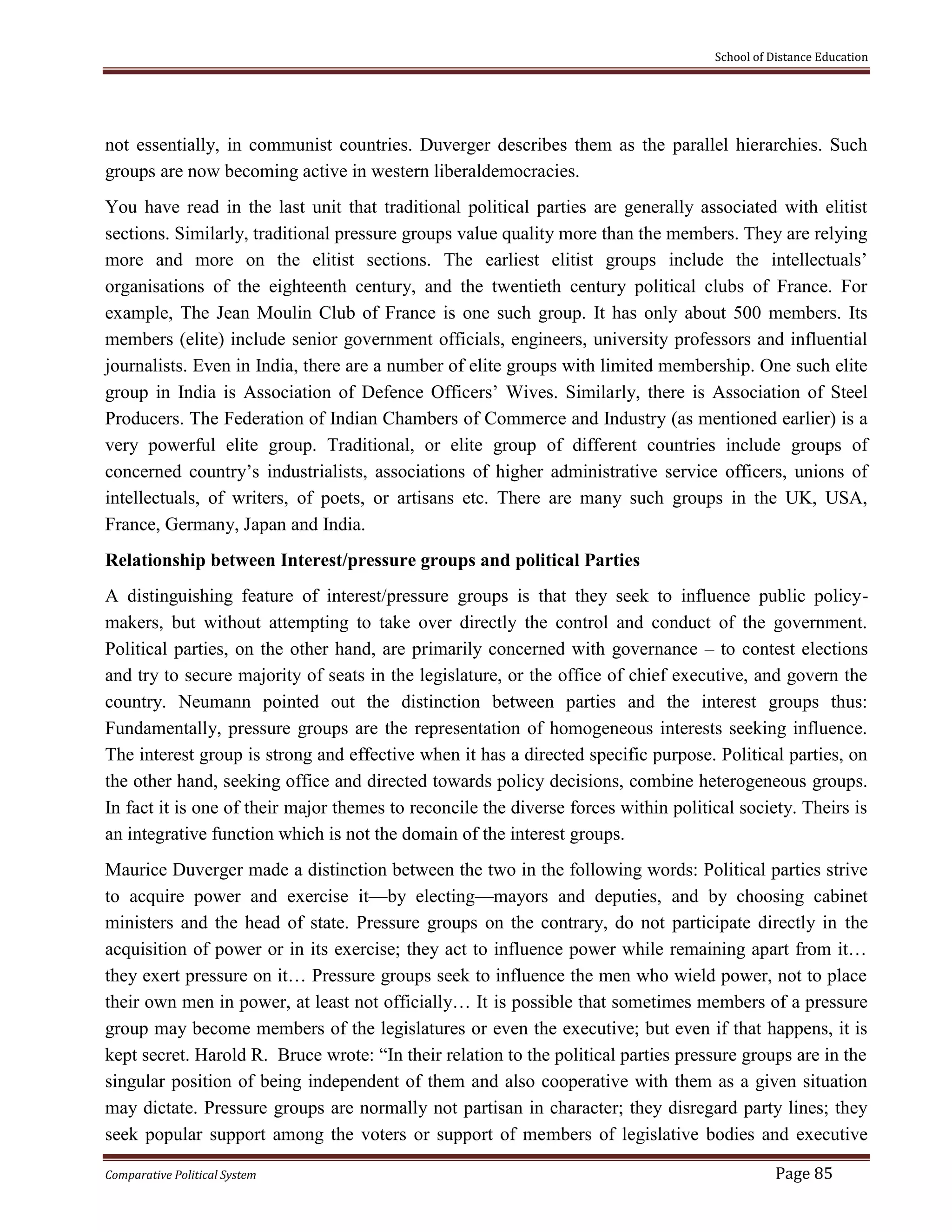School of Distance Education
Comparative Political System Page 85
not essentially, in communist countries. Duverger describes them as the parallel hierarchies. Such
groups are now becoming active in western liberaldemocracies.
You have read in the last unit that traditional political parties are generally associated with elitist
sections. Similarly, traditional pressure groups value quality more than the members. They are relying
more and more on the elitist sections. The earliest elitist groups include the intellectuals’
organisations of the eighteenth century, and the twentieth century political clubs of France. For
example, The Jean Moulin Club of France is one such group. It has only about 500 members. Its
members (elite) include senior government officials, engineers, university professors and influential
journalists. Even in India, there are a number of elite groups with limited membership. One such elite
group in India is Association of Defence Officers’ Wives. Similarly, there is Association of Steel
Producers. The Federation of Indian Chambers of Commerce and Industry (as mentioned earlier) is a
very powerful elite group. Traditional, or elite group of different countries include groups of
concerned country’s industrialists, associations of higher administrative service officers, unions of
intellectuals, of writers, of poets, or artisans etc. There are many such groups in the UK, USA,
France, Germany, Japan and India.
Relationship between Interest/pressure groups and political Parties
A distinguishing feature of interest/pressure groups is that they seek to influence public policy-
makers, but without attempting to take over directly the control and conduct of the government.
Political parties, on the other hand, are primarily concerned with governance – to contest elections
and try to secure majority of seats in the legislature, or the office of chief executive, and govern the
country. Neumann pointed out the distinction between parties and the interest groups thus:
Fundamentally, pressure groups are the representation of homogeneous interests seeking influence.
The interest group is strong and effective when it has a directed specific purpose. Political parties, on
the other hand, seeking office and directed towards policy decisions, combine heterogeneous groups.
In fact it is one of their major themes to reconcile the diverse forces within political society. Theirs is
an integrative function which is not the domain of the interest groups.
Maurice Duverger made a distinction between the two in the following words: Political parties strive
to acquire power and exercise it—by electing—mayors and deputies, and by choosing cabinet
ministers and the head of state. Pressure groups on the contrary, do not participate directly in the
acquisition of power or in its exercise; they act to influence power while remaining apart from it…
they exert pressure on it… Pressure groups seek to influence the men who wield power, not to place
their own men in power, at least not officially… It is possible that sometimes members of a pressure
group may become members of the legislatures or even the executive; but even if that happens, it is
kept secret. Harold R. Bruce wrote: “In their relation to the political parties pressure groups are in the
singular position of being independent of them and also cooperative with them as a given situation
may dictate. Pressure groups are normally not partisan in character; they disregard party lines; they
seek popular support among the voters or support of members of legislative bodies and executive
 