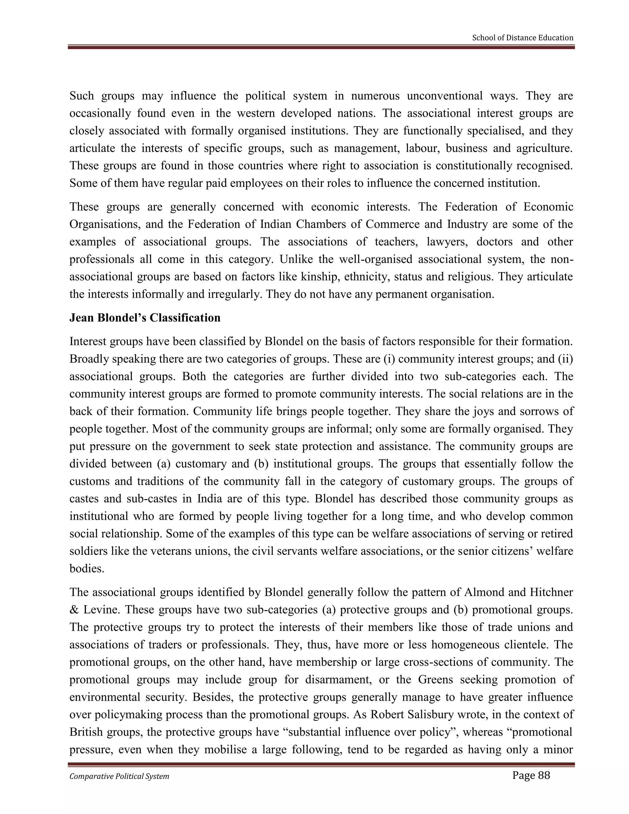 School of Distance Education
Comparative Political System Page 88
Such groups may influence the political system in numerous unconventional ways. They are
occasionally found even in the western developed nations. The associational interest groups are
closely associated with formally organised institutions. They are functionally specialised, and they
articulate the interests of specific groups, such as management, labour, business and agriculture.
These groups are found in those countries where right to association is constitutionally recognised.
Some of them have regular paid employees on their roles to influence the concerned institution.
These groups are generally concerned with economic interests. The Federation of Economic
Organisations, and the Federation of Indian Chambers of Commerce and Industry are some of the
examples of associational groups. The associations of teachers, lawyers, doctors and other
professionals all come in this category. Unlike the well-organised associational system, the non-
associational groups are based on factors like kinship, ethnicity, status and religious. They articulate
the interests informally and irregularly. They do not have any permanent organisation.
Jean Blondel’s Classification
Interest groups have been classified by Blondel on the basis of factors responsible for their formation.
Broadly speaking there are two categories of groups. These are (i) community interest groups; and (ii)
associational groups. Both the categories are further divided into two sub-categories each. The
community interest groups are formed to promote community interests. The social relations are in the
back of their formation. Community life brings people together. They share the joys and sorrows of
people together. Most of the community groups are informal; only some are formally organised. They
put pressure on the government to seek state protection and assistance. The community groups are
divided between (a) customary and (b) institutional groups. The groups that essentially follow the
customs and traditions of the community fall in the category of customary groups. The groups of
castes and sub-castes in India are of this type. Blondel has described those community groups as
institutional who are formed by people living together for a long time, and who develop common
social relationship. Some of the examples of this type can be welfare associations of serving or retired
soldiers like the veterans unions, the civil servants welfare associations, or the senior citizens’ welfare
bodies.
The associational groups identified by Blondel generally follow the pattern of Almond and Hitchner
& Levine. These groups have two sub-categories (a) protective groups and (b) promotional groups.
The protective groups try to protect the interests of their members like those of trade unions and
associations of traders or professionals. They, thus, have more or less homogeneous clientele. The
promotional groups, on the other hand, have membership or large cross-sections of community. The
promotional groups may include group for disarmament, or the Greens seeking promotion of
environmental security. Besides, the protective groups generally manage to have greater influence
over policymaking process than the promotional groups. As Robert Salisbury wrote, in the context of
British groups, the protective groups have “substantial influence over policy”, whereas “promotional
pressure, even when they mobilise a large following, tend to be regarded as having only a minor
 