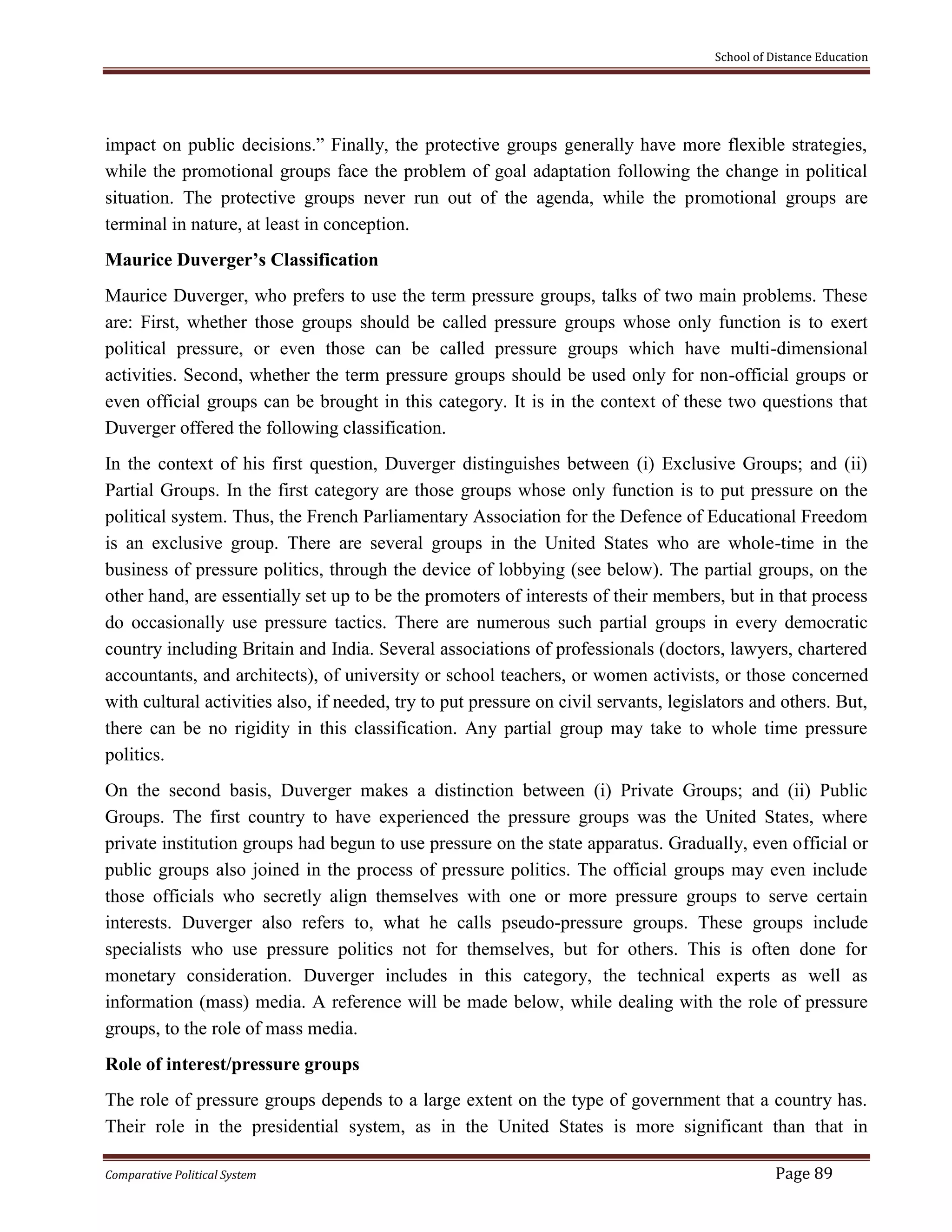 School of Distance Education
Comparative Political System Page 89
impact on public decisions.” Finally, the protective groups generally have more flexible strategies,
while the promotional groups face the problem of goal adaptation following the change in political
situation. The protective groups never run out of the agenda, while the promotional groups are
terminal in nature, at least in conception.
Maurice Duverger’s Classification
Maurice Duverger, who prefers to use the term pressure groups, talks of two main problems. These
are: First, whether those groups should be called pressure groups whose only function is to exert
political pressure, or even those can be called pressure groups which have multi-dimensional
activities. Second, whether the term pressure groups should be used only for non-official groups or
even official groups can be brought in this category. It is in the context of these two questions that
Duverger offered the following classification.
In the context of his first question, Duverger distinguishes between (i) Exclusive Groups; and (ii)
Partial Groups. In the first category are those groups whose only function is to put pressure on the
political system. Thus, the French Parliamentary Association for the Defence of Educational Freedom
is an exclusive group. There are several groups in the United States who are whole-time in the
business of pressure politics, through the device of lobbying (see below). The partial groups, on the
other hand, are essentially set up to be the promoters of interests of their members, but in that process
do occasionally use pressure tactics. There are numerous such partial groups in every democratic
country including Britain and India. Several associations of professionals (doctors, lawyers, chartered
accountants, and architects), of university or school teachers, or women activists, or those concerned
with cultural activities also, if needed, try to put pressure on civil servants, legislators and others. But,
there can be no rigidity in this classification. Any partial group may take to whole time pressure
politics.
On the second basis, Duverger makes a distinction between (i) Private Groups; and (ii) Public
Groups. The first country to have experienced the pressure groups was the United States, where
private institution groups had begun to use pressure on the state apparatus. Gradually, even official or
public groups also joined in the process of pressure politics. The official groups may even include
those officials who secretly align themselves with one or more pressure groups to serve certain
interests. Duverger also refers to, what he calls pseudo-pressure groups. These groups include
specialists who use pressure politics not for themselves, but for others. This is often done for
monetary consideration. Duverger includes in this category, the technical experts as well as
information (mass) media. A reference will be made below, while dealing with the role of pressure
groups, to the role of mass media.
Role of interest/pressure groups
The role of pressure groups depends to a large extent on the type of government that a country has.
Their role in the presidential system, as in the United States is more significant than that in
 