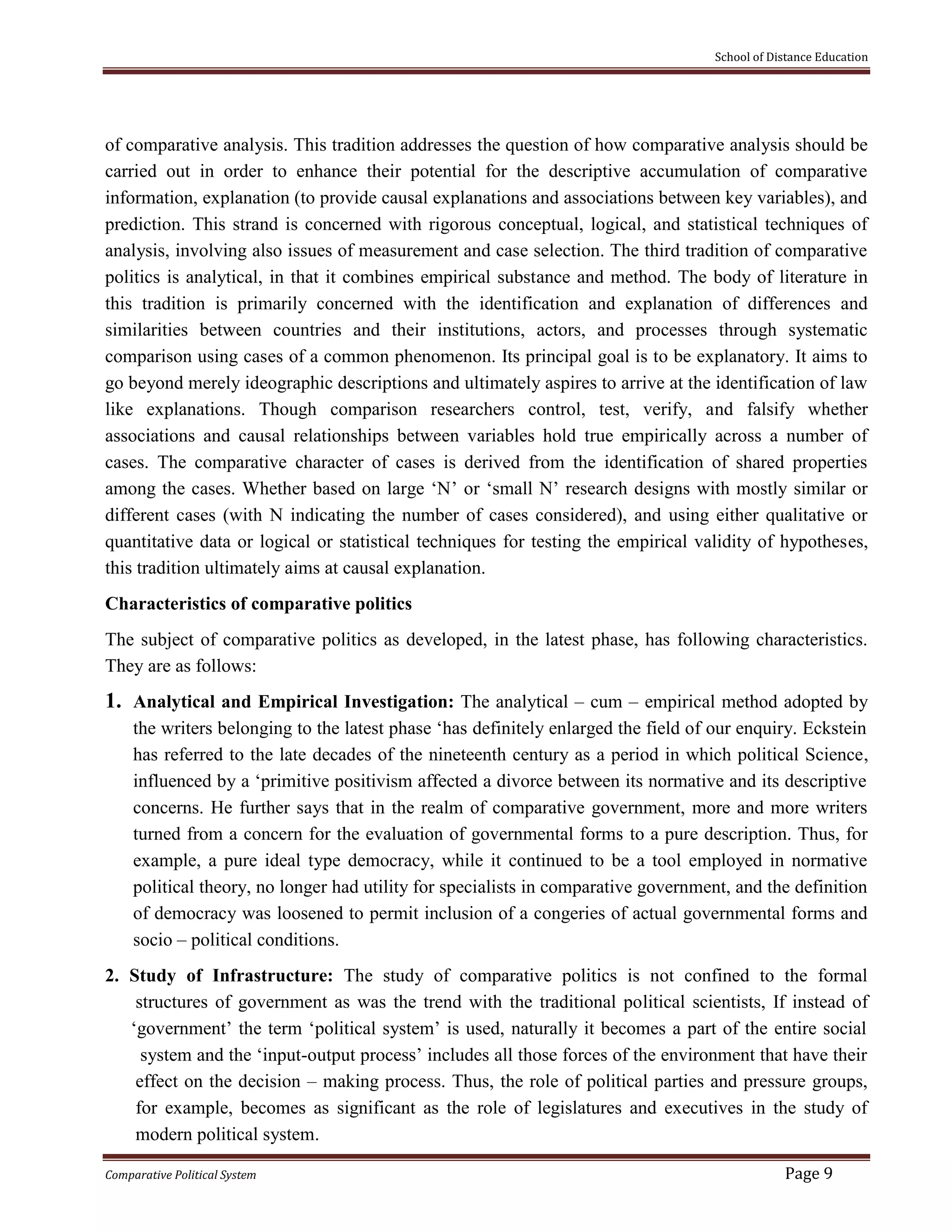 School of Distance Education
Comparative Political System Page 9
of comparative analysis. This tradition addresses the question of how comparative analysis should be
carried out in order to enhance their potential for the descriptive accumulation of comparative
information, explanation (to provide causal explanations and associations between key variables), and
prediction. This strand is concerned with rigorous conceptual, logical, and statistical techniques of
analysis, involving also issues of measurement and case selection. The third tradition of comparative
politics is analytical, in that it combines empirical substance and method. The body of literature in
this tradition is primarily concerned with the identification and explanation of differences and
similarities between countries and their institutions, actors, and processes through systematic
comparison using cases of a common phenomenon. Its principal goal is to be explanatory. It aims to
go beyond merely ideographic descriptions and ultimately aspires to arrive at the identification of law
like explanations. Though comparison researchers control, test, verify, and falsify whether
associations and causal relationships between variables hold true empirically across a number of
cases. The comparative character of cases is derived from the identification of shared properties
among the cases. Whether based on large ‘N’ or ‘small N’ research designs with mostly similar or
different cases (with N indicating the number of cases considered), and using either qualitative or
quantitative data or logical or statistical techniques for testing the empirical validity of hypotheses,
this tradition ultimately aims at causal explanation.
Characteristics of comparative politics
The subject of comparative politics as developed, in the latest phase, has following characteristics.
They are as follows:
1. Analytical and Empirical Investigation: The analytical – cum – empirical method adopted by
the writers belonging to the latest phase ‘has definitely enlarged the field of our enquiry. Eckstein
has referred to the late decades of the nineteenth century as a period in which political Science,
influenced by a ‘primitive positivism affected a divorce between its normative and its descriptive
concerns. He further says that in the realm of comparative government, more and more writers
turned from a concern for the evaluation of governmental forms to a pure description. Thus, for
example, a pure ideal type democracy, while it continued to be a tool employed in normative
political theory, no longer had utility for specialists in comparative government, and the definition
of democracy was loosened to permit inclusion of a congeries of actual governmental forms and
socio – political conditions.
2. Study of Infrastructure: The study of comparative politics is not confined to the formal
structures of government as was the trend with the traditional political scientists, If instead of
‘government’ the term ‘political system’ is used, naturally it becomes a part of the entire social
system and the ‘input-output process’ includes all those forces of the environment that have their
effect on the decision – making process. Thus, the role of political parties and pressure groups,
for example, becomes as significant as the role of legislatures and executives in the study of
modern political system.
 
