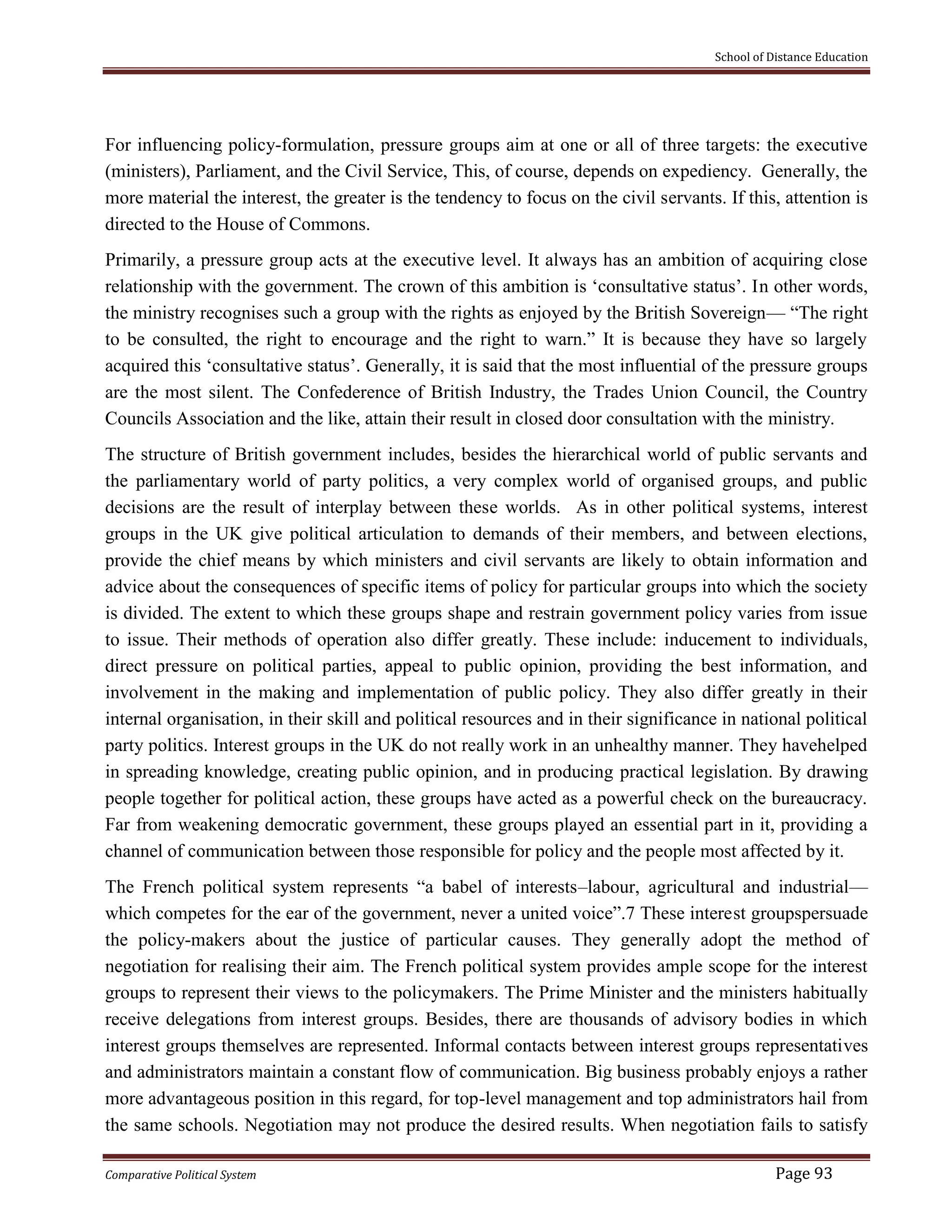 School of Distance Education
Comparative Political System Page 93
For influencing policy-formulation, pressure groups aim at one or all of three targets: the executive
(ministers), Parliament, and the Civil Service, This, of course, depends on expediency. Generally, the
more material the interest, the greater is the tendency to focus on the civil servants. If this, attention is
directed to the House of Commons.
Primarily, a pressure group acts at the executive level. It always has an ambition of acquiring close
relationship with the government. The crown of this ambition is ‘consultative status’. In other words,
the ministry recognises such a group with the rights as enjoyed by the British Sovereign— “The right
to be consulted, the right to encourage and the right to warn.” It is because they have so largely
acquired this ‘consultative status’. Generally, it is said that the most influential of the pressure groups
are the most silent. The Confederence of British Industry, the Trades Union Council, the Country
Councils Association and the like, attain their result in closed door consultation with the ministry.
The structure of British government includes, besides the hierarchical world of public servants and
the parliamentary world of party politics, a very complex world of organised groups, and public
decisions are the result of interplay between these worlds. As in other political systems, interest
groups in the UK give political articulation to demands of their members, and between elections,
provide the chief means by which ministers and civil servants are likely to obtain information and
advice about the consequences of specific items of policy for particular groups into which the society
is divided. The extent to which these groups shape and restrain government policy varies from issue
to issue. Their methods of operation also differ greatly. These include: inducement to individuals,
direct pressure on political parties, appeal to public opinion, providing the best information, and
involvement in the making and implementation of public policy. They also differ greatly in their
internal organisation, in their skill and political resources and in their significance in national political
party politics. Interest groups in the UK do not really work in an unhealthy manner. They havehelped
in spreading knowledge, creating public opinion, and in producing practical legislation. By drawing
people together for political action, these groups have acted as a powerful check on the bureaucracy.
Far from weakening democratic government, these groups played an essential part in it, providing a
channel of communication between those responsible for policy and the people most affected by it.
The French political system represents “a babel of interests–labour, agricultural and industrial—
which competes for the ear of the government, never a united voice”.7 These interest groupspersuade
the policy-makers about the justice of particular causes. They generally adopt the method of
negotiation for realising their aim. The French political system provides ample scope for the interest
groups to represent their views to the policymakers. The Prime Minister and the ministers habitually
receive delegations from interest groups. Besides, there are thousands of advisory bodies in which
interest groups themselves are represented. Informal contacts between interest groups representatives
and administrators maintain a constant flow of communication. Big business probably enjoys a rather
more advantageous position in this regard, for top-level management and top administrators hail from
the same schools. Negotiation may not produce the desired results. When negotiation fails to satisfy
 
