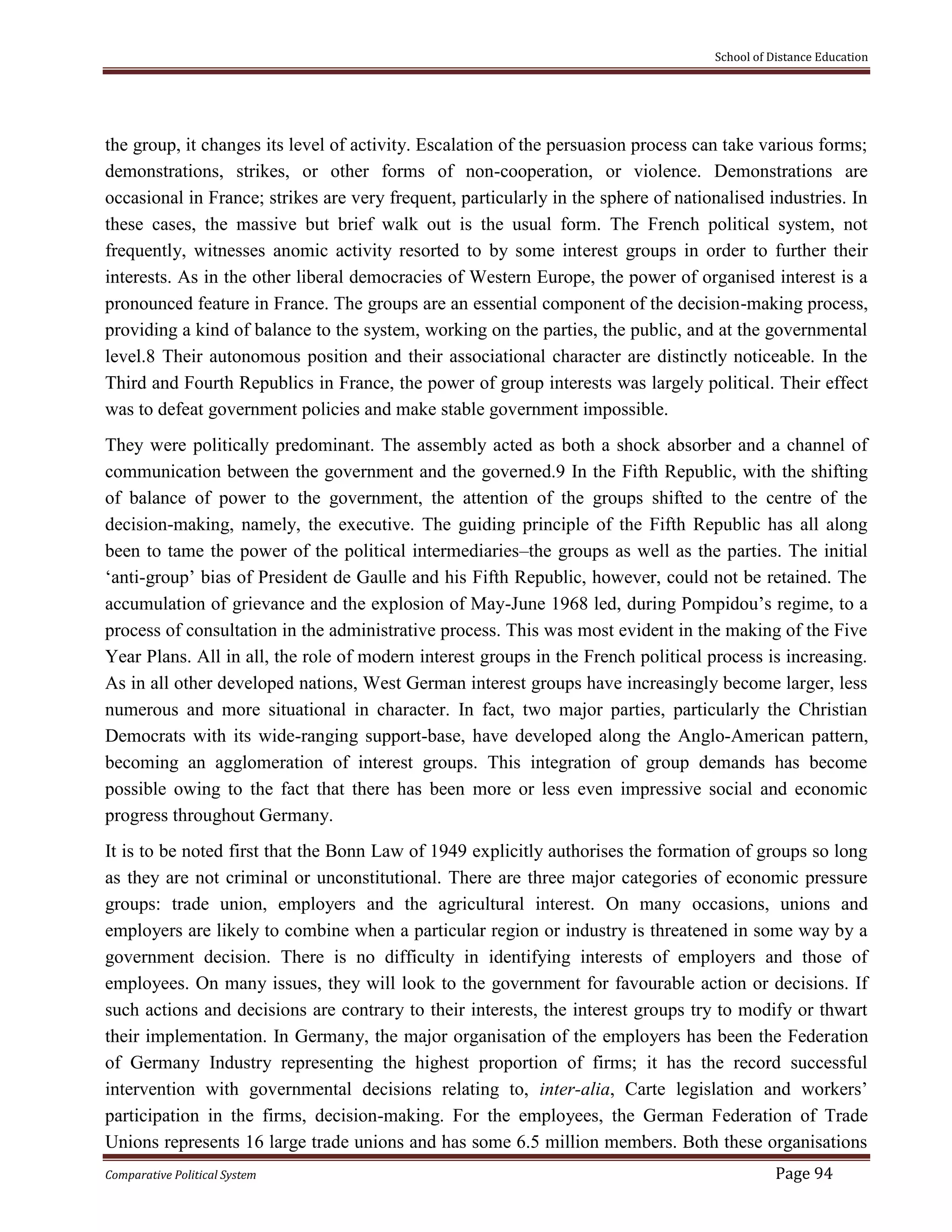School of Distance Education
Comparative Political System Page 94
the group, it changes its level of activity. Escalation of the persuasion process can take various forms;
demonstrations, strikes, or other forms of non-cooperation, or violence. Demonstrations are
occasional in France; strikes are very frequent, particularly in the sphere of nationalised industries. In
these cases, the massive but brief walk out is the usual form. The French political system, not
frequently, witnesses anomic activity resorted to by some interest groups in order to further their
interests. As in the other liberal democracies of Western Europe, the power of organised interest is a
pronounced feature in France. The groups are an essential component of the decision-making process,
providing a kind of balance to the system, working on the parties, the public, and at the governmental
level.8 Their autonomous position and their associational character are distinctly noticeable. In the
Third and Fourth Republics in France, the power of group interests was largely political. Their effect
was to defeat government policies and make stable government impossible.
They were politically predominant. The assembly acted as both a shock absorber and a channel of
communication between the government and the governed.9 In the Fifth Republic, with the shifting
of balance of power to the government, the attention of the groups shifted to the centre of the
decision-making, namely, the executive. The guiding principle of the Fifth Republic has all along
been to tame the power of the political intermediaries–the groups as well as the parties. The initial
‘anti-group’ bias of President de Gaulle and his Fifth Republic, however, could not be retained. The
accumulation of grievance and the explosion of May-June 1968 led, during Pompidou’s regime, to a
process of consultation in the administrative process. This was most evident in the making of the Five
Year Plans. All in all, the role of modern interest groups in the French political process is increasing.
As in all other developed nations, West German interest groups have increasingly become larger, less
numerous and more situational in character. In fact, two major parties, particularly the Christian
Democrats with its wide-ranging support-base, have developed along the Anglo-American pattern,
becoming an agglomeration of interest groups. This integration of group demands has become
possible owing to the fact that there has been more or less even impressive social and economic
progress throughout Germany.
It is to be noted first that the Bonn Law of 1949 explicitly authorises the formation of groups so long
as they are not criminal or unconstitutional. There are three major categories of economic pressure
groups: trade union, employers and the agricultural interest. On many occasions, unions and
employers are likely to combine when a particular region or industry is threatened in some way by a
government decision. There is no difficulty in identifying interests of employers and those of
employees. On many issues, they will look to the government for favourable action or decisions. If
such actions and decisions are contrary to their interests, the interest groups try to modify or thwart
their implementation. In Germany, the major organisation of the employers has been the Federation
of Germany Industry representing the highest proportion of firms; it has the record successful
intervention with governmental decisions relating to, inter-alia, Carte legislation and workers’
participation in the firms, decision-making. For the employees, the German Federation of Trade
Unions represents 16 large trade unions and has some 6.5 million members. Both these organisations
 