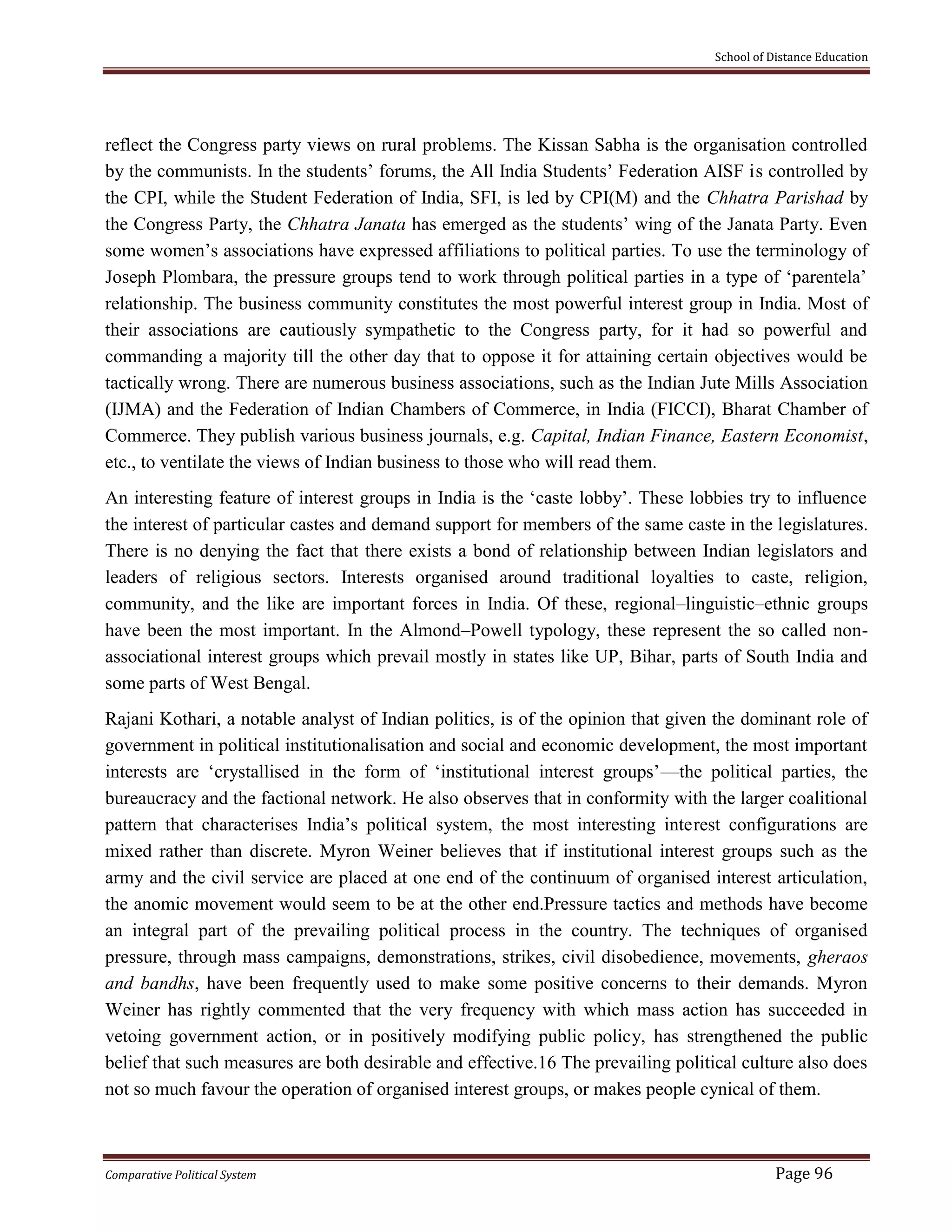 School of Distance Education
Comparative Political System Page 96
reflect the Congress party views on rural problems. The Kissan Sabha is the organisation controlled
by the communists. In the students’ forums, the All India Students’ Federation AISF is controlled by
the CPI, while the Student Federation of India, SFI, is led by CPI(M) and the Chhatra Parishad by
the Congress Party, the Chhatra Janata has emerged as the students’ wing of the Janata Party. Even
some women’s associations have expressed affiliations to political parties. To use the terminology of
Joseph Plombara, the pressure groups tend to work through political parties in a type of ‘parentela’
relationship. The business community constitutes the most powerful interest group in India. Most of
their associations are cautiously sympathetic to the Congress party, for it had so powerful and
commanding a majority till the other day that to oppose it for attaining certain objectives would be
tactically wrong. There are numerous business associations, such as the Indian Jute Mills Association
(IJMA) and the Federation of Indian Chambers of Commerce, in India (FICCI), Bharat Chamber of
Commerce. They publish various business journals, e.g. Capital, Indian Finance, Eastern Economist,
etc., to ventilate the views of Indian business to those who will read them.
An interesting feature of interest groups in India is the ‘caste lobby’. These lobbies try to influence
the interest of particular castes and demand support for members of the same caste in the legislatures.
There is no denying the fact that there exists a bond of relationship between Indian legislators and
leaders of religious sectors. Interests organised around traditional loyalties to caste, religion,
community, and the like are important forces in India. Of these, regional–linguistic–ethnic groups
have been the most important. In the Almond–Powell typology, these represent the so called non-
associational interest groups which prevail mostly in states like UP, Bihar, parts of South India and
some parts of West Bengal.
Rajani Kothari, a notable analyst of Indian politics, is of the opinion that given the dominant role of
government in political institutionalisation and social and economic development, the most important
interests are ‘crystallised in the form of ‘institutional interest groups’—the political parties, the
bureaucracy and the factional network. He also observes that in conformity with the larger coalitional
pattern that characterises India’s political system, the most interesting interest configurations are
mixed rather than discrete. Myron Weiner believes that if institutional interest groups such as the
army and the civil service are placed at one end of the continuum of organised interest articulation,
the anomic movement would seem to be at the other end.Pressure tactics and methods have become
an integral part of the prevailing political process in the country. The techniques of organised
pressure, through mass campaigns, demonstrations, strikes, civil disobedience, movements, gheraos
and bandhs, have been frequently used to make some positive concerns to their demands. Myron
Weiner has rightly commented that the very frequency with which mass action has succeeded in
vetoing government action, or in positively modifying public policy, has strengthened the public
belief that such measures are both desirable and effective.16 The prevailing political culture also does
not so much favour the operation of organised interest groups, or makes people cynical of them.
 