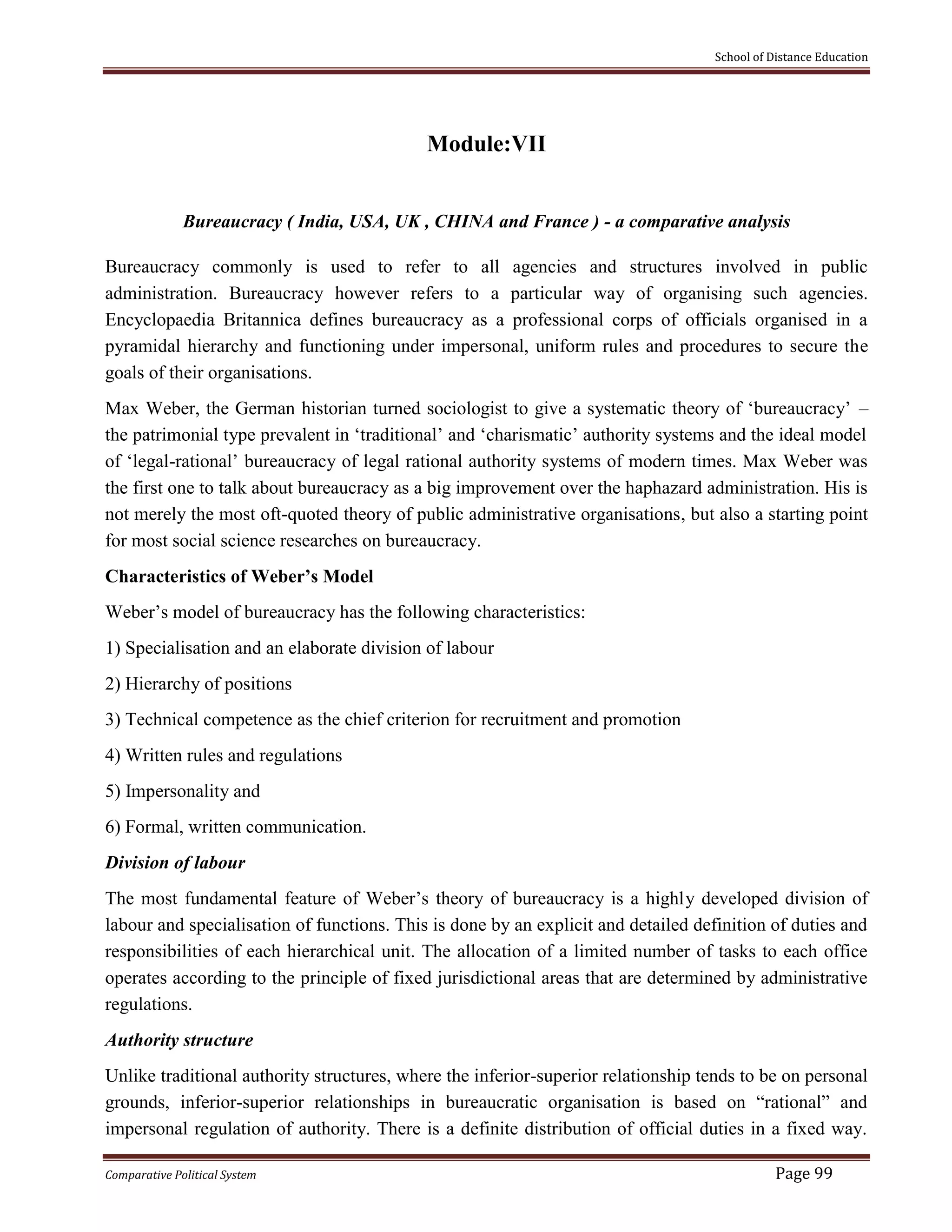 School of Distance Education
Comparative Political System Page 99
Module:VII
Bureaucracy ( India, USA, UK , CHINA and France ) - a comparative analysis
Bureaucracy commonly is used to refer to all agencies and structures involved in public
administration. Bureaucracy however refers to a particular way of organising such agencies.
Encyclopaedia Britannica defines bureaucracy as a professional corps of officials organised in a
pyramidal hierarchy and functioning under impersonal, uniform rules and procedures to secure the
goals of their organisations.
Max Weber, the German historian turned sociologist to give a systematic theory of ‘bureaucracy’ –
the patrimonial type prevalent in ‘traditional’ and ‘charismatic’ authority systems and the ideal model
of ‘legal-rational’ bureaucracy of legal rational authority systems of modern times. Max Weber was
the first one to talk about bureaucracy as a big improvement over the haphazard administration. His is
not merely the most oft-quoted theory of public administrative organisations, but also a starting point
for most social science researches on bureaucracy.
Characteristics of Weber’s Model
Weber’s model of bureaucracy has the following characteristics:
1) Specialisation and an elaborate division of labour
2) Hierarchy of positions
3) Technical competence as the chief criterion for recruitment and promotion
4) Written rules and regulations
5) Impersonality and
6) Formal, written communication.
Division of labour
The most fundamental feature of Weber’s theory of bureaucracy is a highly developed division of
labour and specialisation of functions. This is done by an explicit and detailed definition of duties and
responsibilities of each hierarchical unit. The allocation of a limited number of tasks to each office
operates according to the principle of fixed jurisdictional areas that are determined by administrative
regulations.
Authority structure
Unlike traditional authority structures, where the inferior-superior relationship tends to be on personal
grounds, inferior-superior relationships in bureaucratic organisation is based on “rational” and
impersonal regulation of authority. There is a definite distribution of official duties in a fixed way.
 