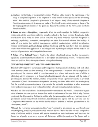 School of Distance Education
Comparative Political System Page 10
3.Emphasis on the Study of Developing Societies: What has added more to the significance of the
study of comparative politics is the emphasis of more writers on the ‘politics of the developing
areas’. The study of comparative government is no longer a study of the selected European or
American governments; it is as much a study of developed western governments as those of the
developing political systems of the poor and backward countries of the Afro-Asian and Latin
American world.
4. Focus on Inter – Disciplinary Approach: What has really enriched the field of comparative
politics and, at the same time made it a complex subject is the focus on inter disciplinary study.
Writers have made more and more use of tools that they have borrowed from the disciplines of
sociology, psychology, economics, anthropology and even from natural sciences like biology. A
study of new topics like political development, political modernization, political socialization,
political acculturation, political change, political leadership and the like shows that now political
science has become the application of sociological and psychological analysis to the study of the
behavior of government and other political structures.
5. Value – Free Political Theory: Finally, the subject of political science has lost its normative
aspect and assumed empirical dimensions in the sphere of comparative politics. The result is that
value free political theory has replaced value laden political theory.
COMPARATIVE GOVERNMENT AND COMPARATIVE POLITICS
The study of Comparative Government and Comparative Politics are closely linked with each other.
Finer, however, points out four meanings of the term government – it denotes activity or process of
governing and the extent to which it exercises control over others; indicates the state of affairs in
which that activity or process is to found; tells about the people who are charged with the study of
governing and denotes the manners, method or system by which a particular society is governed.
Government is, thus, a standardized arrangement for taking decisions which affect the whole group.
And the need of government arises as it is essential for territorial associations to adopt a common
policy and as in many cases rival bodies of members advocate mutually exclusive policies.
Alan Ball has tried to establish a link between the Government and the Politics. There is now a great
stress in both on informal political process than political institutions of the state. That is why Freeman
points out that Comparative Politics is nothing else but comparative analysis of various forms of
government and diverse political institutions. Jean Blondel also agrees with the view and says the
“Comparative Government can be defined as the study of patterns of national governments in the
contemporary world”.
Although the two terms ‘comparative politics’ and ‘comparative government are used loosely and
interchangeably, there is a point of distinction between the two. While the latter covers a comparative
study of different political systems with special emphasis on their institutions and functions, the
former has a broader scope so as to cover all that comes within the purview of the former and, in
 