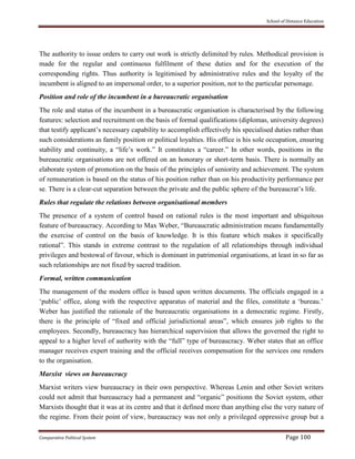 School of Distance Education
Comparative Political System Page 100
The authority to issue orders to carry out work is strictly delimited by rules. Methodical provision is
made for the regular and continuous fulfilment of these duties and for the execution of the
corresponding rights. Thus authority is legitimised by administrative rules and the loyalty of the
incumbent is aligned to an impersonal order, to a superior position, not to the particular personage.
Position and role of the incumbent in a bureaucratic organisation
The role and status of the incumbent in a bureaucratic organisation is characterised by the following
features: selection and recruitment on the basis of formal qualifications (diplomas, university degrees)
that testify applicant’s necessary capability to accomplish effectively his specialised duties rather than
such considerations as family position or political loyalties. His office is his sole occupation, ensuring
stability and continuity, a “life’s work.” It constitutes a “career.” In other words, positions in the
bureaucratic organisations are not offered on an honorary or short-term basis. There is normally an
elaborate system of promotion on the basis of the principles of seniority and achievement. The system
of remuneration is based on the status of his position rather than on his productivity performance per
se. There is a clear-cut separation between the private and the public sphere of the bureaucrat’s life.
Rules that regulate the relations between organisational members
The presence of a system of control based on rational rules is the most important and ubiquitous
feature of bureaucracy. According to Max Weber, “Bureaucratic administration means fundamentally
the exercise of control on the basis of knowledge. It is this feature which makes it specifically
rational”. This stands in extreme contrast to the regulation of all relationships through individual
privileges and bestowal of favour, which is dominant in patrimonial organisations, at least in so far as
such relationships are not fixed by sacred tradition.
Formal, written communication
The management of the modern office is based upon written documents. The officials engaged in a
‘public’ office, along with the respective apparatus of material and the files, constitute a ‘bureau.’
Weber has justified the rationale of the bureaucratic organisations in a democratic regime. Firstly,
there is the principle of “fixed and official jurisdictional areas”, which ensures job rights to the
employees. Secondly, bureaucracy has hierarchical supervision that allows the governed the right to
appeal to a higher level of authority with the “full” type of bureaucracy. Weber states that an office
manager receives expert training and the official receives compensation for the services one renders
to the organisation.
Marxist views on bureaucracy
Marxist writers view bureaucracy in their own perspective. Whereas Lenin and other Soviet writers
could not admit that bureaucracy had a permanent and “organic” positionn the Soviet system, other
Marxists thought that it was at its centre and that it defined more than anything else the very nature of
the regime. From their point of view, bureaucracy was not only a privileged oppressive group but a
 