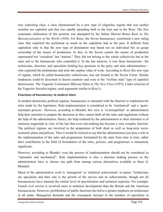 School of Distance Education
Comparative Political System Page 101
new exploiting class, a class characterised by a new type of oligarchic regime that was neither
socialist nor capitalist and that was rapidly spreading both in the East and in the West. The first
systematic elaboration of this position was attempted by the Italian Marxist Bruno Rizzi in The
Bureaucratisation of the World (1939). For Rizzi, the Soviet bureaucracy constituted a new ruling
class that exploited the proletariat as much as the capitalists had in the past. It differed from
capitalism only in that the new type of domination was based not on individual but on group
ownership of the means of production. In fact, in the Soviet system the means of production
represented not “socialism” but “statism.” They did not belong to the whole collectively but to the
state and to the bureaucrats who controlled it. In the last analysis, it was these bureaucrats—the
technicians, directors, and specialists holding key positions in the party and state administration—
who exploited the proletarians and stole the surplus value of work. According to Rizzi this new type
of regime, which he called bureaucratic collectivism, was not limited to the Soviet Union. Similar
tendencies could be discerned in fascist countries and even in the “welfare state” type of capitalist
democracies. The Yugoslav Communist Milovan Djilas in The New Class (1957), a later criticism of
the Yugoslav Socialist regime, used arguments similar to Rizzi’s.
Functions of bureaucracy in modern times
In modern democratic political regimes, bureaucracy is entrusted with the function to implement the
rules made by the legislature. Rule-implementation is considered to be ‘mechanical’ and a ‘quasi-
automatic process’. However, according to Blondel, this view is ‘oversimplified’ as administrators
help their ministers to prepare the decisions as they cannot draft all the rules and regulations without
the help of the administrators. Hence, the help rendered by the administrators to their ministers is of
immense magnitude in view of the fact that even rule-making has become a very complex function.
The political regimes are involved in the preparation of both short as well as long-term socio-
economic plans and policies. Thus it would be ironical to say that the administrators just play a role in
the implementation of the rules and programmes formulated by the state from time to time, rather
their contribution in the field of formulation of the rules, policies, and programmes is immensely
significant.
However, according to Blondel, even the process of implementation should not be considered as
“automatic and mechanical”. Rule implementation is also a decision making process as the
administrators have to choose one path from among various alternatives available to them (J.
Blondel).
Much of the administrative work is ‘managerial’ or ‘technical achievement’ in nature. Technicians
are specialists and their aim is the growth of the service and its achievements, though not all
bureaucracies have attained the similar level of specialisation and technical expertise. For example,
French civil service is involved more in technical development than the British and the American
bureaucracies. However, proliferation of public functions has led to a greater emphasis on technicians
in all states. Managerial demands and the consequent increase in the numbers of specialists in
 