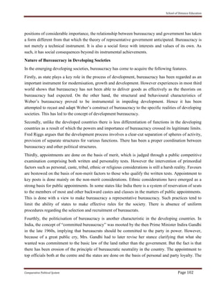 School of Distance Education
Comparative Political System Page 102
positions of considerable importance, the relationship between bureaucracy and government has taken
a form different from that which the theory of representative government anticipated. Bureaucracy is
not merely a technical instrument. It is also a social force with interests and values of its own. As
such, it has social consequences beyond its instrumental achievements.
Nature of Bureaucracy in Developing Societies
In the emerging developing societies, bureaucracy has come to acquire the following features.
Firstly, as state plays a key role in the process of development, bureaucracy has been regarded as an
important instrument for modernisation, growth and development. However experiences in most third
world shows that bureaucracy has not been able to deliver goods as effectively as the theorists on
bureaucracy had expected. On the other hand, the structural and behavioural characteristics of
Weber’s bureaucracy proved to be instrumental in impeding development. Hence it has been
attempted to recast and adapt Weber’s construct of bureaucracy to the specific realities of developing
societies. This has led to the concept of development bureaucracy.
Secondly, unlike the developed countries there is less differentiation of functions in the developing
countries as a result of which the powers and importance of bureaucracy crossed its legitimate limits.
Fred Riggs argues that the development process involves a clear-cut separation of spheres of activity,
provision of separate structures for various functions. There has been a proper coordination between
bureaucracy and other political structures.
Thirdly, appointments are done on the basis of merit, which is judged through a public competitive
examination comprising both written and personality tests. However the intervention of primordial
factors such as personal, caste, tribal, ethnic or religious considerations is still a harsh reality. Favours
are bestowed on the basis of non-merit factors to those who qualify the written tests. Appointment to
key posts is done mainly on the non-merit considerations. Ethnic considerations have emerged as a
strong basis for public appointments. In some states like India there is a system of reservation of seats
to the members of most and other backward castes and classes in the matters of public appointments.
This is done with a view to make bureaucracy a representative bureaucracy. Such practices tend to
limit the ability of states to make effective rules for the society. There is absence of uniform
procedures regarding the selection and recruitment of bureaucrats.
Fourthly, the politicisation of bureaucracy is another characteristic in the developing countries. In
India, the concept of “committed bureaucracy” was mooted by the then Prime Minister Indira Gandhi
in the late 1960s, implying that bureaucrats should be committed to the party in power. However,
because of a great public cry, Mrs. Gandhi had to later revise her stance clarifying that what she
wanted was commitment to the basic law of the land rather than the government. But the fact is that
there has been erosion of the principle of bureaucratic neutrality in the country. The appointment to
top officials both at the centre and the states are done on the basis of personal and party loyalty. The
 