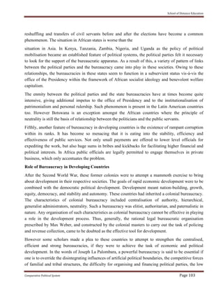 School of Distance Education
Comparative Political System Page 103
reshuffling and transfers of civil servants before and after the elections have become a common
phenomenon. The situation in African states is worse than the
situation in Asia. In Kenya, Tanzania, Zambia, Nigeria, and Uganda as the policy of political
mobilisation became an established feature of political systems, the political parties felt it necessary
to look for the support of the bureaucratic apparatus. As a result of this, a variety of pattern of links
between the political parties and the bureaucracy came into play in these societies. Owing to these
relationships, the bureaucracies in these states seem to function in a subservient status vis-à-vis the
office of the Presidency within the framework of African socialist ideology and benevolent welfare
capitalism.
The enmity between the political parties and the state bureaucracies have at times become quite
intensive, giving additional impetus to the office of Presidency and to the institutionalisation of
patrimonialism and personal rulership. Such phenomenon is present in the Latin American countries
too. However Botswana is an exception amongst the African countries where the principle of
neutrality is still the basis of relationship between the politicians and the public servants.
Fifthly, another feature of bureaucracy in developing countries is the existence of rampant corruption
within its ranks. It has become so menacing that it is eating into the stability, efficiency and
effectiveness of public services. Not only small payments are offered to lower level officials for
expediting the work, but also huge sums in bribes and kickbacks for facilitating higher financial and
political interests. In Africa public officials are legally permitted to engage themselves in private
business, which only accentuates the problem.
Role of Bureaucracy in Developing Countries
After the Second World War, these former colonies were to attempt a mammoth exercise to bring
about development in their respective societies. The goals of rapid economic development were to be
combined with the democratic political development. Development meant nation-building, growth,
equity, democracy, and stability and autonomy. These countries had inherited a colonial bureaucracy.
The characteristics of colonial bureaucracy included centralisation of authority, hierarchical,
generalist administrators, neutrality. Such a bureaucracy was elitist, authoritarian, and paternalistic in
nature. Any organisation of such characteristics as colonial bureaucracy cannot be effective in playing
a role in the development process. Thus, generally, the rational legal bureaucratic organisation
prescribed by Max Weber, and constructed by the colonial masters to carry out the task of policing
and revenue collection, came to be doubted as the effective tool for development.
However some scholars made a plea to these countries to attempt to strengthen the centralised,
efficient and strong bureaucracies, if they were to achieve the task of economic and political
development. In the words of Joseph La Palombara, a powerful bureaucracy is said to be essential if
one is to override the disintegrating influences of artificial political boundaries, the competitive forces
of familial and tribal structures, the difficulty for organising and financing political parties, the low
 