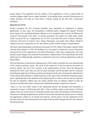 School of Distance Education
Comparative Political System Page 104
energy output of the population and the tendency of the population to want to expend funds on
consumer gadgets rather than on capital formation. In developing states, powerful bureaucracies are
simply necessary evils that one must learn to tolerate, hoping for the best from a democratic
standpoint.
Bureaucracy in USA
George wasington, the first American president, gave importance to competence in making
appoinments. In later years, the development of political parties changed the situation. Political
factors begin to be considered important. Whenever a new president came to power he filled up the
vacancies with persons of his party. As already mentioned, this system was called spoils system
which was given life by a congressional Act of 1810. It provided that terms of district Attorneys,
Collectors, Surveyors of Customs, Navy Agents, Paymasters, and certain other officers should be
limited to four yars. It paved the way for the rotation in office with the change of administration.
The spoil system had producd an inefficient bureaucracy in USA. Many of the leaders started to think
seriously about reforms. In 1883, the Pendleton Act was passed. It created civil service commission
and, paved way for the organisation of an efficient bureacracy. Later, many congressional Acts were
passed to make changes in the methods of recruitment to federal offices. Now about 80 per cent of the
federal posts are filled through competitive examinations and rest by political appoinments made by
the president.
The role bureacracy in the decision making process of the country constitutes the most important part
of the American political system. The secret of this matter lies in the fact that the bureacrats are
decision makers. The job of the executive is the implementation of rules. Since the bureaucrats
constitute the lower layer, they can well be found associated with the president and his secretaries
forminfing the upper layer of the government and charged with the task of running the administration
of the country what astonishes a student of politics at this stage is that, like Britian, bureaucracy plays
quite a significant part in the operation of the political system so much so thet not only the executive
but also the legislative spheres does not remain immune from its influence despite th efact the
American constitutional system is based on the celeberated principle of seperation of powers.
There is a two way traffic insofar as the relationship between the president and bureaucrats is
concerned in respect of influencing each other. It has its definite impact on the process of decsion
making. There are several means by which the president may enforce his demands on the bureaucrats.
The power of making top appoinments, skilful use of rewards and sanctions, and the power of making
top appoinments, skilful use of rewards and sanctions, and the power over the organisation of the
executive branc are useful instruments in the hands of the president through which he may influence
the top bureaucrats.
 