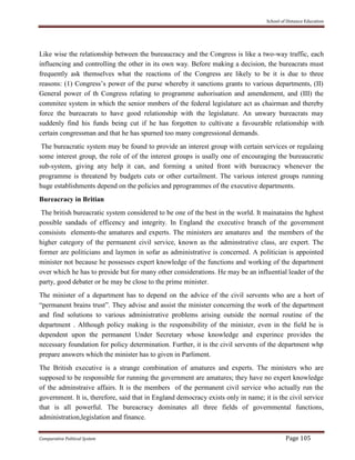 School of Distance Education
Comparative Political System Page 105
Like wise the relationship between the bureaucracy and the Congress is like a two-way traffic, each
influencing and controlling the other in its own way. Before making a decision, the bureacrats must
frequently ask themselves what the reactions of the Congress are likely to be it is due to three
reasons: (1) Congress’s power of the purse whereby it sanctions grants to various departments, (II)
General power of th Congress relating to programme auhorisation and amendement, and (III) the
commitee system in which the senior mmbers of the federal legislature act as chairman and thereby
force the bureacrats to have good relationship with the legislature. An unwary bureacrats may
suddenly find his funds being cut if he has forgotten to cultivate a favourable relationship with
certain congressman and that he has spurned too many congressional demands.
The bureacratic system may be found to provide an interest group with certain services or regulaing
some interest group, the role of of the interest groups is usally one of encouraging the bureaucratic
sub-system, giving any help it can, and forming a united front with bureacracy whenever the
programme is threatend by budgets cuts or other curtailment. The various interest groups running
huge establishments depend on the policies and pprogrammes of the executive departments.
Bureacracy in Britian
The british bureacratic system considered to be one of the best in the world. It mainatains the hghest
possible sandads of efficency and integrity. In England the executive branch of the government
consisists elements-the amatures and experts. The ministers are amatures and the members of the
higher category of the permanent civil service, known as the adminstrative class, are expert. The
former are politicians and laymen in sofar as administrative is concerned. A politician is appointed
minister not because he possesses expert knowledge of the functions and working of the department
over which he has to preside but for many other considerations. He may be an influential leader of the
party, good debater or he may be close to the prime minister.
The minister of a department has to depend on the advice of the civil servents who are a hort of
“permanent brains trust”. They advise and assist the minister concerning the work of the department
and find solutions to various administrative problems arising outside the normal routine of the
department . Although policy making is the responsibility of the minister, even in the field he is
dependent upon the permanent Under Secretary whose knowledge and experince provides the
necessary foundation for policy determination. Further, it is the civil servents of the department whp
prepare answers which the minister has to given in Parliment.
The British executive is a strange combination of amatures and experts. The ministers who are
supposed to be responsible for running the government are amatures; they have no expert knowledge
of the adminstraive affairs. It is the members of the permanent civil service who actually run the
government. It is, therefore, said that in England democracy exists only in name; it is the civil service
that is all powerful. The bureacracy dominates all three fields of governmental functions,
administration,legislation and finance.
 