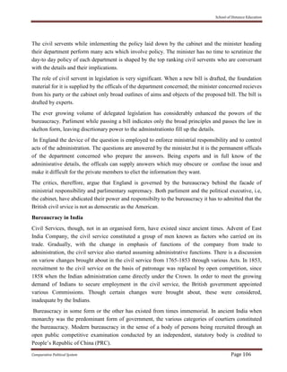 School of Distance Education
Comparative Political System Page 106
The civil servents while imlementing the policy laid down by the cabinet and the minister heading
their department perform many acts which involve policy. The minister has no time to scrutinize the
day-to day policy of each department is shaped by the top ranking civil servents who are conversant
with the details and their implications.
The role of civil servent in legislation is very significant. When a new bill is drafted, the foundation
material for it is supplied by the officals of the department concerned; the minister concerned recieves
from his party or the cabinet only broad outlines of aims and objects of the proposed bill. The bill is
drafted by experts.
The ever growing volume of delegated legislation has considerably enhanced the powers of the
bureaucracy. Parliment while passing a bill indicates only the broad principles and passes the law in
skelton form, leaving discrtionary power to the adminstrationto fill up the details.
In England the device of the question is employed to enforce ministrial responsibility and to control
acts of the administration. The questions are answered by the minister.but it is the permanent officals
of the department concerned who prepare the answers. Being experts and in full know of the
adminisrative details, the officals can supply answers which may obscure or confuse the issue and
make it difficult for the private members to elict the information they want.
The critics, thereffore, argue that England is governed by the bureaucracy behind the facade of
ministrial responsibility and parlimentary supremacy. Both parliment and the political executive, i.e,
the cabinet, have abdicated their power and responsibilty to the bureaucracy it has to admitted that the
British civil srvice is not as democratic as the American.
Bureaucracy in India
Civil Services, though, not in an organised form, have existed since ancient times. Advent of East
India Company, the civil service constituted a group of men known as factors who carried on its
trade. Gradually, with the change in emphasis of functions of the company from trade to
administration, the civil service also started assuming administrative functions. There is a discussion
on variow changes brought about in the civil service from 1765-1853 through various Acts. In 1853,
recruitment to the civil service on the basis of patronage was replaced by open competition, since
1858 when the Indian administration came directly under the Crown. In order to meet the growing
demand of Indians to secure employment in the civil service, the British government appointed
various Commissions. Though certain changes were brought about, these were considered,
inadequate by the Indians.
Bureaucracy in some form or the other has existed from times immemorial. In ancient India when
monarchy was the predominant form of government, the various categories of courtiers constituted
the bureaucracy. Modern bureaucracy in the sense of a body of persons being recruited through an
open public competitive examination conducted by an independent, statutory body is credited to
People’s Republic of China (PRC).
 