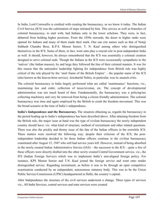 School of Distance Education
Comparative Political System Page 107
In India, Lord Cornwallis is credited with creating the bureaucracy, as we know it today. The Indian
Civil Service (ICS) was the culmination of steps initiated by him. This service as well as branches of
colonial bureaucracy, to start with, had Indians only in the lower echelons. They were, in fact,
debarred from holding higher positions. From the 1850s onwards, the doors to higher ranks were
opened for Indians and many of them made their mark. One can cite names such as that of Netaji
Subhash Chandra Bose, K.P.S. Menon Senior, T. N. Kaul among others who distinguished
themselves in the ICS. Some of them, in fact, went onto play a crucial role in post-independent India
as well. It should, however, be always remembered that the ICS was essentially a colonial creation
designed to serve colonial ends. Though the Indians in the ICS were occasionally sympathetic to the
‘natives’ (the Indian masses), by and large they followed the line of their colonial masters. It was for
this reason that the nationalist leadership fighting for independence from British rule was highly
critical of the role played by the ‘steel frame of the British Empire’ – the popular name of the ICS
(also known as the heaven born service). Jawaharlal Nehru, in particular, was its staunch critic.
The colonial bureaucracy in India largely performed what are called ‘maintenance’ functions, viz.,
maintaining law and order, collection of taxes/revenue, etc. The concept of developmental
administration was not much heard of then. Fundamentally, the bureaucracy was a policing/tax
collecting machinery and very far removed from being a citizen friendly administration. The colonial
bureaucracy was time and again employed by the British to crush the freedom movement. This was
the broad scenario at the time of India’s independence.
India’s Independence and the Bureaucracy. The situation obtaining as, regards the bureaucracy in
the period leading up to India’s independence has been described above. After attaining freedom from
the British rule, the major issue at hand was the type of civilian bureaucracy the newly independent
country should have; viz. what kind of structure, method of recruitment and other related questions.
There was also the prickly and thorny issue of the fate of the Indian officers in the erstwhile ICS.
These matters were resolved the following way: despite their criticism of the ICS, the post-
independent leadership decided to let those Indian officers continue in the civilian bureaucracy
constituted after August 15, 1947 who still had service years left. However, instead of being absorbed
in the newly created Indian Administrative Service (IAS) – the successor to the ICS – quite a few of
these officers were directly drafted into the other newly created Central Government service, viz., the
IFS (Indian Foreign Service) which was to implement India’s non-aligned foreign policy. For
instance, KPS Menon Senior and T.N. Kaul joined the foreign service and went onto render
distinguished service. Regarding recruitment, as before it was to be through an open competitive
examination conducted by an independent, autonomous statutory body. This was to be the Union
Public Service Commission (UPSC) headquartered in Delhi, the country’s capital.
After Independence the structure of the civil services underwent a change. Three types of services
viz., All India Services, central services and state services were created.
 