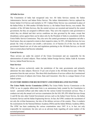 School of Distance Education
Comparative Political System Page 108
All India Services
The Constitution of lndia had recognised only two All India Services namely the Indian
Administrative Service and Indian Police Service. The indian Administrative Service replaced the
former Indian Civil Service and similarly in 195 1 Indian Police Service was constituted in place of
the Indian Police. In 1966 another All-India Service i.e. the Indian Forest Service, was created. The
members of the All India Services, like the central services are recruited and trained by the central
government, but they are assigned to different states. They serve the respective state government to
which they are allotted and their service conditions are also governed by the states, except that
disciplinary action against them can be taken only by the President of India in consultation with the
Union Public Service Commission. They also serve the central government on deputation ind after a
fixed tenure, they are expected to return to their respective states. In 1951, All India Services Act was
passed. By virtue of powers con~erredb y sub-section. (1) of Section (3) of this Act, the central
government framed new set of rules and regulations pertaining to the All-India Services, as the old
rules at certain places had become redundant.
Central Services
These services are under the control of the Union Government and are responsible for the
administration of central subjects. These include, Indian Foreign Service, Indian Audit & Accounts
Service, Indian Postal Service etc.
State Services
These are services exclusively under the jurisdiction of the state govemments and primarily
administer the state subjects. However 33 per cent of posts in the All-India Service are / filled by
promotion from the state services. This three-fold classification of services reflects the Constitutional
pattern of division of subjects into Union, State and Concurrent. Also this is a unique feature of our
federal system.
STATUTORY BODIES FOR RECRUITMENT AND OTHER RELATED MATTERS
The Union Public Service Commission (UPSC). The Union Public Service Commission or the
UPSC to use its popular abbreviated form is an autonomous body created by the Constitution to
recruit – personnel (officer and other ranks) for the various Central Government services. Thus, it
conducts not only the annual civil services examination (for the IAS, IFS, IPS Allied Services Group
A and B) but also other Central Government services such as the Indian Forest Service, the Indian
Economic Service and the Indian Engineering Service. In fact, the UPSC conducts the recruitment of
not only the civilian bureaucracy, but also of the defence services of the country. Thus, it conducts
the examinations for the National Defence Academy (NDA) and the Indian Military Academy (IMA).
The UPSC has been conducting the various examinations since 1947. It is, in fact, not only
responsible for recruitment, but also acts as an advisory body regarding all career matters of the
recruited personnel.
 