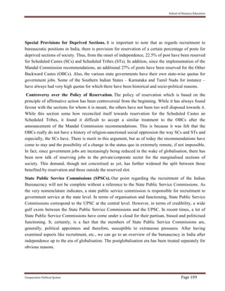 School of Distance Education
Comparative Political System Page 109
Special Provisions for Deprived Sections. It is important to note that as regards recruitment to
bureaucratic positions in India, there is provision for reservation of a certain percentage of posts for
deprived sections of society. Thus, from the onset of independence, 22.5% of post have been reserved
for Scheduled Castes (SCs) and Scheduled Tribes (STs). In addition, since the implementation of the
Mandal Commission recommendations, an additional 27% of posts have been reserved for the Other
Backward Castes (OBCs). Also, the various state governments have their own state-wise quotas for
government jobs. Some of the Southern Indian States – Karnataka and Tamil Nadu for instance –
have always had very high quotas for which there have been historical and socio-political reasons.
Controversy over the Policy of Reservation. The policy of reservation which is based on the
principle of affirmative action has been controversial from the beginning. While it has always found
favour with the sections for whom it is meant, the others have not been too well disposed towards it.
While this section some how reconciled itself towards reservation for the Scheduled Castes an
Scheduled Tribes, it found it difficult to accept a similar treatment to the OBCs after the
announcement of the Mandal Commission recommendations. This is because it was felt that the
OBCs really do not have a history of religion-sanctioned social oppression the way SCs and STs and
especially, the SCs have. There is merit in this argument, but as of today the recommendations have
come to stay and the possibility of a change in the status quo in extremely remote, if not impossible.
In fact, since government jobs are increasingly being reduced in the wake of globalisation, there has
been now talk of reserving jobs in the private/corporate sector for the marginalised sections of
society. This demand, though not concretised as yet, has further widened the split between those
benefited by reservation and those outside the reserved slot.
State Public Service Commissions (SPSCs). Our point regarding the recruitment of the Indian
Bureaucracy will not be complete without a reference to the State Public Service Commissions. As
the very nomenclature indicates, a state public service commission is responsible for recruitment to
government service at the state level. In terms of organisation and functioning, State Public Service
Commissions correspond to the UPSC at the central level. However, in terms of credibility, a wide
gulf exists between the State Public Service Commissions and the UPSC. In recent times, a lot of
State Public Service Commissions have come under a cloud for their partisan, biased and politicised
functioning. It, certainly, is a fact that the members of State Public Service Commissions are,
generally, political appointees and therefore, susceptible to extraneous pressures. After having
examined aspects like recruitment, etc., we can go to an overview of the bureaucracy in India after
independence up to the era of globalisation. The postglobalisation era has been treated separately for
obvious reasons.
 