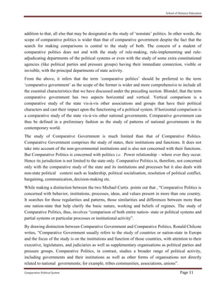 School of Distance Education
Comparative Political System Page 11
addition to that, all else that may be designated as the study of ‘nonstate’ politics. In other words, the
scope of comparative politics is wider than that of comparative government despite the fact that the
search for making comparisons is central to the study of both. The concern of a student of
comparative politics does not end with the study of rule-making, rule-implementing and rule-
adjudicating departments of the political systems or even with the study of some extra constitutional
agencies (like political parties and pressure groups) having their immediate connection, visible or
invisible, with the principal departments of state activity.
From the above, it infers that the term ‘comparative politics’ should be preferred to the term
‘comparative government’ as the scope of the former is wider and more comprehensive to include all
the essential characteristics that we have discussed under the preceding section. Blondel, that the term
comparative government has two aspects horizontal and vertical. Vertical comparison is a
comparative study of the state vis-à-vis other associations and groups that have their political
characters and cast their impact upon the functioning of a political system. If horizontal comparison is
a comparative study of the state vis-à-vis other national governments. Comparative government can
thus be defined in a preliminary fashion as the study of patterns of national governments in the
contemporary world.
The study of Comparative Government is much limited than that of Comparative Politics.
Comparative Government comprises the study of states, their institutions and functions. It does not
take into account of the non-governmental institutions and is also not concerned with their functions.
But Comparative Politics is concerned with politics i.e. Power relationship – where ever they occur.
Hence its jurisdiction is not limited to the state only. Comparative Politics is, therefore, not concerned
only with the comparative study of the state and its institutions and processes but it also deals with
non-state political context such as leadership, political socialisation, resolution of political conflict,
bargaining, communication, decision-making etc.
While making a distinction between the two Michael Curtis points out that , “Comparative Politics is
concerned with behavior, institutions, processes, ideas, and values present in more than one country.
It searches for those regularities and patterns, those similarities and differences between more than
one nation-state that help clarify the basic nature, working and beliefs of regimes. The study of
Comparative Politics, thus, involves “comparison of both entire nation- state or political systems and
partial systems or particular processes or institutional activity”.
By drawing distinction between Comparative Government and Comparative Politics, Ronald Chilcote
writes, “Comparative Government usually refers to the study of countries or nation-state in Europe
and the focus of the study is on the institutions and function of those countries, with attention to their
executive, legislatures, and judiciaries as well as supplementary organisations as political parties and
pressure groups. Comparative Politics, in contrast, studies a broader range of political activity,
including governments and their institutions as well as other forms of organisations not directly
related to national governments; for example, tribes communities, associations, unions”.
 