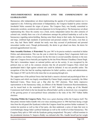 School of Distance Education
Comparative Political System Page 110
POST-INDEPENDENCE BUREAUCRACY UPTO THE COMMENCEMENT OF
GLOBALISATION
Bureaucracy after independence set about implementing the agenda of its political masters (as it is
supposed to do). Following achievement of Independence, the Congress headed by prime minister
Jawaharlal Nehru assumed the reigns of power. The Congress Party was broadly committed to
democratic socialism, secularism and non-alignment (in its foreign policy). The bureaucracy set about
implementing this. Since the country was a fresh, newly independent nation free after centuries of
colonial rule, initially there was a lot of enthusiasm amongst the political leadership as well as the
bureaucracy regarding nation-building. Barring some black sheep in their ranks, the bureaucrats, by
and large, exhibited high standards of professional and personal conduct. Of course, even then as
now, they had ‘Burra Sahib’ attitude but rarely were they accused of professional and personal
misconduct (unlike now). Though professionally, the desire to get ahead was there, the desire for
personal aggrandisement was rare.
State Assembly Elections: A Watershed. The year 1967 to be precise marked a watershed in Indian
Politics and administration. This was the year in which the Congress Party’s hegemonic hold over
India’s politics was broken. It lost power for the first time in several assembly elections to the non-
right anti- Congress forces basically put together by the late Prime Minister Chaudhary Charan Singh.
This had a tremendous impact on national politics and on the society. It was recognised by the
political class as well as the common citizenry that the all powerful Congress Party which had
spearheaded India’s fight against colonial rule could be defeated. It was not possible earlier. The
recognition of this fact had far reaching implication for India’s politics, society and administration.
The impact of 1967 can be felt in the times that we are passing through now.
The support base of the political forces that had dealt a massive electoral and psychological blow to
the Congress and which was largely consolidated by Charan Singh comprised, essentially, the Other
Backward Castes. These forces got a filip after the 1967 elections. Their fairly impressive
representation in the bureaucracy today, an offshoot of the Mandal Commission Recommendations,
can be traced back to the watershed elections of 1967. Indeed, the setting up of the Mandal
Commission itself which in the last decade has affected India’s polity so decisively was a recognition
of the growing power of socio-political forces unleashed in the wake of the 1967 Vidhan Sabha
elections.
Churning Within the Congress Party. There was a great churning within the Congress itself. The
then prime minister Indira Gandhi who ever since assuming power in 1966 had been facing a tough
time from the old guard (the Syndicate) within the Congress found her position further weakened. To
reclaim her position as well as that of her party, she then undertook a series of steps that were to
overwhelmingly change India’s political landscape as well as the world of civilian bureaucracy. The
Congress Party split in 1969 with the Syndicate getting marginalised. The party’s official nominee in
the presidential elections N. Sanjeeva Reddy was defeated after Mrs. Gandhi herself put her weight
 