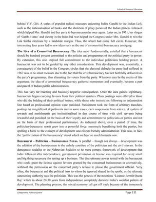School of Distance Education
Comparative Political System Page 111
behind V.V. Giri. A series of populist radical measures endearing Indira Gandhi to the Indian Left,
such as the nationalisation of banks and the abolition of privy purses of the Indian princes followed
which helped Mrs. Gandhi and her party to become popular once again. Later on, in 1971, her slogan
of ‘Garibi Hatao’ and victory in the Indo-Pak war helped the Congress under Mrs. Gandhi to win the
Lok Sabha elections by a landslide margin. Thus, the wheel had come full circle. However, the
intervening four years led to new ideas such as the one of a committed bureaucracy emerging.
The Idea of a Committed Bureaucracy. The idea most fundamentally, entailed that a bureaucrat
should be hundred percent committed to the policies and programmes of the political party in power.
By extension, this also implied full commitment to the individual politicians holding power. A
bureaucrat was not to be guided by any other consideration. This development was, essentially, a
consequence of the belief in the Congress circles that the electoral debacle the party had suffered in
1967 was in no small measure due to the fact that the civil bureaucracy had not faithfully delivered on
the party’s programmes, thus alienating the voters from the party. Whatever may be the merits of this
argument; the idea of a committed bureaucracy gathered momentum and eventually, became a part
and parcel of Indian public administration.
This had very far reaching and basically negative consequences. Once the idea gained legitimacy,
bureaucrats began currying favours from their political masters. Plum postings were offered to those
who did the bidding of their political bosses, while those who insisted on following an independent
line based on professional opinion were punished. Punishment took the form of arbitrary transfers,
postings to insignificant departments and in some cases, even suspension from service. A system of
rewards and punishments got institutionalised in due course of time with civil servants being
rewarded and punished on the basis of their loyalty and commitment to politicians or parties and not
on the basis of their professional performance. As indicated above, over a period of time, the
politician-bureaucrat nexus grew into a powerful force immensely benefitting both the parties, but
spelling a blow to the concept of development and citizen friendly administration. This was, in fact,
the ‘politicization of the bureaucracy’ about which we hear so much laments now.
Bureaucrat – Politician – Businessman Nexus. A parallel – though not always – development was
the addition of the businessman to the unholy combine of the politician and the civil servant. In the
democratic socialist or the Nehruvian Socialist to be more correct, framework of development that
India followed after independence, government permission or license was required for every small
and big thing necessary for setting up a business. The discretionary power rested with the bureaucrat
who could grant the license against favours granted by the concerned businessman or alternatively,
withhold the permission on the concerned party’s refusal to please the government official. Very
often, the bureaucrat and the political boss to whom he reported shared in the spoils, as the ultimate
sanctioning authority was the politician. This was the genesis of the notorious ‘Licence-Permit-Quota
Raj’ which in about 20-30 years from independence completely derailed India’s socialist pattern of
development. The planning process, the mixed economy, all got off track because of the immensely
 