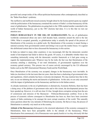 School of Distance Education
Comparative Political System Page 112
powerful and corrupt troika of the officer-politician-businessman often contemptuously described as
the “Babu-Neta-Bania’ syndrome.
The ineffective and inefficient mixed economy brought about by the license-permit-quota raj coupled
with the politicisation of the bureaucracy remained the contexts of India’s civilian bureaucracy till the
onset of globalisation. The globalisation era going back to the 1990s marked another watershed in the
world of Indian bureaucracy, just as the 1967 elections had done. It is to this that we turn our
attention now.
INDIAN BUREAUCRACY IN THE ERA OF GLOBALISATION. The era of globalisation
worldwide commenced about one and a half decades back; sometime around the mid to the late
1980s. What is accepted, generally, as globalisation today is actually the spread of the process of
liberalisation of the economy on a global scale. By liberalisation of the economy is meant freeing a
national economy from governmental control and letting it run as per the market forces. It is against
this definitional context that we have discussed the bureaucracy in this section.
In India (as indeed in many other countries), it was increasingly felt that the democratic socialist
model of development had failed to deliver the goods. Of course, it is debatable whether there was
something intrinsically wrong with the democratic socialist framework or it had gone wrong as
regards the implementation part. Whatever may be the truth, the fact was that liberalisation of the
economy entailing a slackening, if not total elimination, of governmental regulation over the
economy gained currency. This process was of course actively encouraged by the US influenced
bodies such as the IMF (International Monetary Fund) and the World Bank.
Once liberalisation of the economy was accepted, changes in the bureaucracy were inevitable. In
India (as elsewhere) in the last more than ten years, there has been a slackening of governmental rules
and regulations, which certainly has been a welcome development. We may mention here that in this
unit, we are not debating the merits and demerits of globalisation. In this unit, we are only concerned
with the impact of globalisation on the bureaucracy and that too in the Indian context.
As already mentioned, in the era of globalisation or alternatively, Economic Reforms, there has been
a doing away of the plethora of government rules and to this extent, the developmental process has
been speeded up. However, it is still not clear if it has brought down corruption arising from the acts
of commission and omission of the Bureaucrat – Politician-Businessman combine. Even as the
process of economic reforms consequent to liberalisation has been on, there have been consistent
reports of India continuing to be amongst the most corrupt countries of the world. This naturally
raises questions about the very rationale of liberalising the economy. Be that as it may, the process of
liberalisation is currently very much on in the country.
Attitude of the Bureaucracy.Subsequent to the structural adjustment of the economy consequent to
liberalisation, there have been perceptible shifts in the attitude of the bureaucracy. When
liberalisation first commenced, a lot of bureaucrats were openly hostile to it as they obviously felt that
 