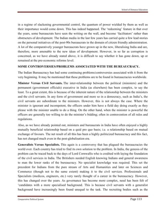 School of Distance Education
Comparative Political System Page 113
in a regime of slackening governmental control, the quantum of power wielded by them as well as
their importance would come down. This has indeed happened. The ‘redeeming’ feature in that over
the years, some bureaucrats have seen the writing on the wall, and become ‘facilitators’ rather than
obstructers of development. The Indian media in the last few years has carried quite a few lead stories
on the personal initiatives of the post-90s bureaucrats in the domain of citizen friendly administration.
A lot of the comparatively younger bureaucrats have grown up in the new, liberalising India and are,
therefore, more amenable to the new ideas of development. However, in so far as corruption is
concerned, as we have already stated above, it is difficult to say whether it has gone down, up or
remained at the pre-economic reforms level.
SOME CONTROVERSIES/PROBLEMS ASSOCIATED WITH THE BUREAUCRACY.
The Indian Bureaucracy has had some continuing problems/controversies associated with it from the
very beginning. It may be mentioned that these problems are to be found in bureaucracies worldwide.
Minister Versus Civil Servants. The inter-relationship between the political (ministers) and the
permanent (government officials) executive in India (as elsewhere) has been complex, to say the
least. To a great extent, this is because of the inherent nature of the relationship between the ministers
and the civil servants. In any form of government and more so in a democracy, such as India’s, the
civil servants are subordinate to the ministers. However, this is not always the case. Where the
minister is ignorant and incompetent, the officers under him have a field day doing exactly as they
please with the minister unable to do a thing. On the other hand, when the minister is powerful the
officers are generally too willing to do the minister’s bidding; often in contravention of all rules and
regulations.
Also, as we have already pointed out, ministers and bureaucrats in India have often enjoyed a highly
mutually beneficial relationship based on a quid pro quo basis; i.e. a relationship based on mutual
exchange of favours. The net result of all this has been a highly politicized bureaucracy and this fact,
has not changed much even in the post-globalisation era.
Generalists Versus Specialists. This again is a controversy that has plagued the bureaucracies the
world over. Each country has tried to find its own solution to the problem. In India, the genesis of the
problem can be traced back to the days of Lord Cornwallis who is credited with laying the foundation
of the civil services in India. The Britishers needed English knowing Indians and general awareness
to man the lower ranks of the bureaucracy. No specialist knowledge was required. This set the
precedent for Indians from the pure stream of Arts and Humanities and later on Sciences and
Commerce (though not to the same extent) making it to the civil services. Professionals and
Specialists (medicos, engineers, etc.) very rarely thought of a career in the bureaucracy. However,
this has changed over the years. As governance has become more complex, need has been felt of
‘candidates with a more specialised background. This is because civil servants with a generalist
background have increasingly been found unequal to the task. The recruiting bodies such as the
 