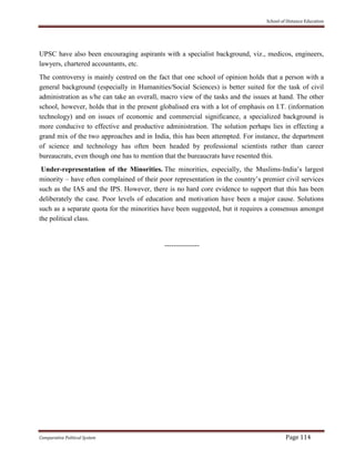 School of Distance Education
Comparative Political System Page 114
UPSC have also been encouraging aspirants with a specialist background, viz., medicos, engineers,
lawyers, chartered accountants, etc.
The controversy is mainly centred on the fact that one school of opinion holds that a person with a
general background (especially in Humanities/Social Sciences) is better suited for the task of civil
administration as s/he can take an overall, macro view of the tasks and the issues at hand. The other
school, however, holds that in the present globalised era with a lot of emphasis on I.T. (information
technology) and on issues of economic and commercial significance, a specialized background is
more conducive to effective and productive administration. The solution perhaps lies in effecting a
grand mix of the two approaches and in India, this has been attempted. For instance, the department
of science and technology has often been headed by professional scientists rather than career
bureaucrats, even though one has to mention that the bureaucrats have resented this.
Under-representation of the Minorities. The minorities, especially, the Muslims-India’s largest
minority – have often complained of their poor representation in the country’s premier civil services
such as the IAS and the IPS. However, there is no hard core evidence to support that this has been
deliberately the case. Poor levels of education and motivation have been a major cause. Solutions
such as a separate quota for the minorities have been suggested, but it requires a consensus amongst
the political class.
---------------
 