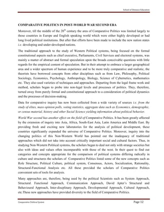 School of Distance Education
Comparative Political System Page 12
COMPARATIVE POLITICS IN POST-WORLD WAR SECOND ERA
Moreover, till the middle of the 20th
century the area of Comparative Politics was limited largely to
those countries in Europe and English speaking world which were either highly developed or had
long lived political institutions. But after that efforts have been made to include the new nation states
i.e. developing and under-developed nations.
The traditional approach to the study of Western Political systems, being focused on the formal
constitutional aspects such as chief executive, Parliaments, Civil Services and electoral systems, was
mainly a matter of abstract and formal speculation upon the broads conceivable questions with little
regards for the empirical content of speculation. But in their attempt to embrace a larger geographical
area and a wider spectrum of human experience and to be more truly comparative and realistic, the
theorists have borrowed concepts from other disciplines such as from Law, Philosophy, Political
Sociology, Economics, Psychology, Anthropology, Biology, Science of Cybernetics, mathematics
etc. They also used varieties of techniques and approaches. Departing from the legal frame work and
method, scholars began to probe into non-legal levels and processes of politics. They, therefore,
turned away from purely formal and constitutional approach to a consideration of political dynamics
and the processes of decision-making.
Data for comparative inquiry has now been collected from a wide variety of sources i.e. from the
study of elites, mass opinion polls, voting statistics, aggregate data such as Economics, demographic,
or census material, history and other Social Science yielding information about political behavior.
World War second has another effect on the field of Comparative Politics. It has been greatly affected
by the extension of inquiry into Asia, Africa, South-East Asia, Latin America and Middle East. By
providing fresh and exciting new laboratories for the analysis of political development, these
countries significantly expanded the universe of Comparative Politics. Moreover, inquiry into the
changing politics of this Non-Western World has pointed out the inadequacy of traditional
approaches which did not take into account critically important social and cultural factors. Thus, in
studying Non-Western Political systems, the scholars began to deal not only with strange societies but
also with ideas and values often incomparable with those of the west. In their quest to find out
categories and concepts appropriate for the comparison of political systems differing radically in
culture and structures the scholars of Comparative Politics listed some of the new concepts such as
Role Structure, Political Culture, political system, Consensus, Actors, Socialization, Rationality,
Structural-Functional Analysis etc. All these provided the scholars of Comparative Politics
convenient sets of tools for analysis.
Many approaches are, therefore, being used by the political Scientists such as System Approach,
Structural. Functional Approach, Communication Approach, David Apter’s Structural and
Behavioural Approach, Inter-discplinary Approach, Developmental Approach, Cultural Approach,
etc.These new approaches have provided diversity to the field of Comparative Politics.
 