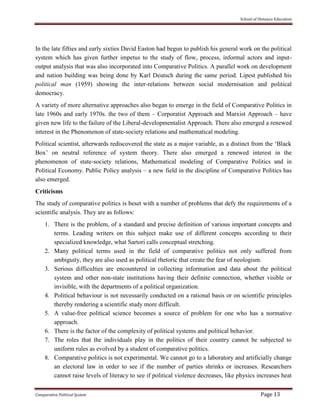 School of Distance Education
Comparative Political System Page 13
In the late fifties and early sixties David Easton had begun to publish his general work on the political
system which has given further impetus to the study of flow, process, informal actors and input-
output analysis that was also incorporated into Comparative Politics. A parallel work on development
and nation building was being done by Karl Deutsch during the same period. Lipest published his
political man (1959) showing the inter-relations between social modernisation and political
democracy.
A variety of more alternative approaches also began to emerge in the field of Comparative Politics in
late 1960s and early 1970s. the two of them – Corporatist Approach and Marxist Approach – have
given new life to the failure of the Liberal-developmentalist Approach. There also emerged a renewed
interest in the Phenomenon of state-society relations and mathematical modeling.
Political scientist, afterwards rediscovered the state as a major variable, as a distinct from the ‘Black
Box’ on neutral reference of system theory. There also emerged a renewed interest in the
phenomenon of state-society relations, Mathematical modeling of Comparative Politics and in
Political Economy. Public Policy analysis – a new field in the discipline of Comparative Politics has
also emerged.
Criticisms
The study of comparative politics is beset with a number of problems that defy the requirements of a
scientific analysis. They are as follows:
1. There is the problem, of a standard and precise definition of various important concepts and
terms. Leading writers on this subject make use of different concepts according to their
specialized knowledge, what Sartori calls conceptual stretching.
2. Many political terms used in the field of comparative politics not only suffered from
ambiguity, they are also used as political rhetoric that create the fear of neologism.
3. Serious difficulties are encountered in collecting information and data about the political
system and other non-state institutions having their definite connection, whether visible or
invisible, with the departments of a political organization.
4. Political behaviour is not necessarily conducted on a rational basis or on scientific principles
thereby rendering a scientific study more difficult.
5. A value-free political science becomes a source of problem for one who has a normative
approach.
6. There is the factor of the complexity of political systems and political behavior.
7. The roles that the individuals play in the politics of their country cannot be subjected to
uniform rules as evolved by a student of comparative politics.
8. Comparative politics is not experimental. We cannot go to a laboratory and artificially change
an electoral law in order to see if the number of parties shrinks or increases. Researchers
cannot raise levels of literacy to see if political violence decreases, like physics increases heat
 