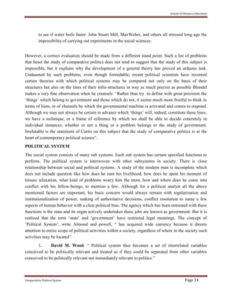 School of Distance Education
Comparative Political System Page 14
to see if water boils faster. John Stuart Mill, MaxWeber, and others all stressed long ago the
impossibility of carrying out experiments in the social sciences.
However, a correct evaluation should be made from a different stand point. Such a list of problems
that beset the study of comparative politics does not tend to suggest that the study of this subject is
impossible, but it explains why the development of a general theory has proved an arduous task.
Undaunted by such problems, even though formidable, recent political scientists have invented
certain theories with which political systems may be compared not only on the basis of their
structures but also on the lines of their infra-structures in way as much precise as possible Blondel
makes a very fine observation when he counsels: “Rather than try to define with great precision the
‘things’ which belong to government and those which do not, it seems much more fruitful to think in
terms of liens, or of channels by which the governmental machine is activated and comes to respond.
Although we may not always be certain in advance which ‘things’ will, indeed, constitute these lines,
we have a technique, or a frame of reference by which we shall be able to decide concretely in
individual instances, whether or not a thing or a problem belongs to the study of government.
Irrefutable is the statement of Curtis on this subject that the study of comparative politics is at the
heart of contemporary political science”.
POLITICAL SYSTEM
The social system consists of many sub systems. Each sub system has certain specified functions to
perform. The political system is interwoven with other subsystems in society. There is close
relationship between social and political systems. A study of the modern man is incomplete which
does not include question like how does he earn his livelihood, how does he spent his moment of
leisure relaxation, what kind of problems worry him the most, how and where does he come into
conflict with his fellow-beings, to mention a few. Although for a political analyst all the above
mentioned factors are important, his basic concern would always remain with regularization and
institutionalization of power, making of authoritative decisions, conflict resolution to name a few
aspects of human behavior with a clear political bias. The agency which has been entrusted with these
functions is the state and its organ actively undertakes these jobs are known as government. But it is
realized that the term ‘state’ and ‘government’ have restricted legal meanings. The concept of
‘Political System’, write Almond and powell, “ has acquired wide currency because it directs
attention to entire scope of political activities within a society, regardless of where in the society such
activities may be located”.
1. David M. Wood. “ Political system thus becomes a set of interrelated variables
conceived to be politically relevant and treated as if they could be separated from other variables
conceived to be politically relevant not immediately relevant to politics.”
 