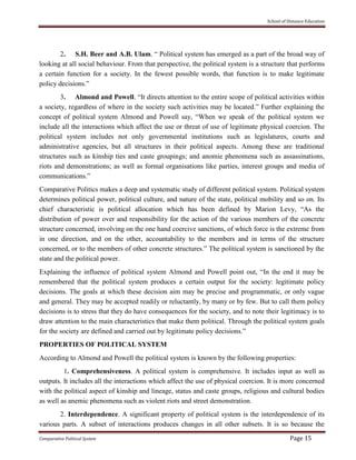 School of Distance Education
Comparative Political System Page 15
2. S.H. Beer and A.B. Ulam. “ Political system has emerged as a part of the broad way of
looking at all social behaviour. From that perspective, the political system is a structure that performs
a certain function for a society. In the fewest possible words, that function is to make legitimate
policy decisions.”
3. Almond and Powell. “It directs attention to the entire scope of political activities within
a society, regardless of where in the society such activities may be located.” Further explaining the
concept of political system Almond and Powell say, “When we speak of the political system we
include all the interactions which affect the use or threat of use of legitimate physical coercion. The
political system includes not only governmental institutions such as legislatures, courts and
administrative agencies, but all structures in their political aspects. Among these are traditional
structures such as kinship ties and caste groupings; and anomie phenomena such as assassinations,
riots and demonstrations; as well as formal organisations like parties, interest groups and media of
communications.”
Comparative Politics makes a deep and systematic study of different political system. Political system
determines political power, political culture, and nature of the state, political mobility and so on. Its
chief characteristic is political allocation which has been defined by Marion Levy, “As the
distribution of power over and responsibility for the action of the various members of the concrete
structure concerned, involving on the one hand coercive sanctions, of which force is the extreme from
in one direction, and on the other, accountability to the members and in terms of the structure
concerned, or to the members of other concrete structures.” The political system is sanctioned by the
state and the political power.
Explaining the influence of political system Almond and Powell point out, “In the end it may be
remembered that the political system produces a certain output for the society: legitimate policy
decisions. The goals at which these decision aim may be precise and programmatic, or only vague
and general. They may be accepted readily or reluctantly, by many or by few. But to call them policy
decisions is to stress that they do have consequences for the society, and to note their legitimacy is to
draw attention to the main characteristics that make them political. Through the political system goals
for the society are defined and carried out by legitimate policy decisions.”
PROPERTIES OF POLITICAL SYSTEM
According to Almond and Powell the political system is known by the following properties:
1. Comprehensiveness. A political system is comprehensive. It includes input as well as
outputs. It includes all the interactions which affect the use of physical coercion. It is more concerned
with the political aspect of kinship and lineage, status and caste groups, religious and cultural bodies
as well as anemic phenomena such as violent riots and street demonstration.
2. Interdependence. A significant property of political system is the interdependence of its
various parts. A subset of interactions produces changes in all other subsets. It is so because the
 