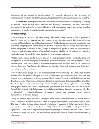 School of Distance Education
Comparative Political System Page 16
functioning of the subsets is inter-dependent. For example, changes in the technology of
communication transform the electoral process, the political parties, the legislature and the executive.
3. Boundaries. Every political system draws boundaries between society and polity. According
to Almond, “When we talk about good and bad boundary maintenance, we must use criteria
appropriate to the system. In one case diffuseness and intermittence may be appropriate boundary
maintenance; in another specialised secular structure are appropriate,”
Political change
Political change is one aspect of social change. The word 'change' means a shift in position. A
specific change may be good or bad. But, 'change' as such is value neutral. This is the difference
between 'political change' and 'political development'. Unlike change, development connotes forward
movement and progression. Power being the essence of politics, political change manifests itself in
power realignment in society. In fact, change in the political sphere is often the consequence of
changes in societal power positions. Concretely Changes can take place at the national level also there
can be changes at the level of a single constituency or grassroots institutions.
Political regime change can be traced to changes in social power disposition. Historically, there have
been periods of secular changes when the basic political framework itself has undergone a radical
transformation. Such radical political changes occasioning almost a total ox,erhaul of the character of
rule are known as 'revolutions.' Revolutions are therefore framework-rupturing and framework-
innovating episodes in history.
Ideas about political change are as old as man's earliest political thinking. The Greeks, for instance,
used to think that political changes were due to unbalanced governments--regimes that had been
insensitive to popular needs. In Plato's writings (Eighth Book of Republic), political change has been
described in terms of succession of regimes. Internal dissensions and divisions could lead to military
despotism. Tyranny, the worst form of government might emerge when people would be incited by
demagogues. Hence, the Greeks equated good government with balance and lack of excesses.
Aristotle had similarly talked about governmental changes affecting the end or purposes of rule. This
is identified by Aristotle-Monarchy, aristocrats; tyranny and democracy--were concrete
manifestations of political changes.
During the Middle Ages, basically a theological view sought domination over the narrow political
view. Change was, therefore, thought in terms of subjugating state power to higher theological goals.
The idea of radical political change through revolutionary, means is of fairly recent origin. In this
context, the two revolutions--the French (1789) and the Soviet (1917) are of great historical
significance. These opened up possibilities of massive changes in the socio-political fabric. Theories
of political change thus reflect the evolutionary, changes in political thinking about state-society
relationship.
 