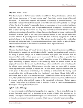 School of Distance Education
Comparative Political System Page 17
The Third World Context
With the emergence of the "new states" after the Second World War, political science had to reckon
with the new phenomenon of "the past- colonial state." These States bore the impact of imperial
institutions. The institutional hang-over was symbolic of continuity of governing systems. This
situation has been described “political scientists as the "old society-new state" syndrome. The concept
of 'third World' or "developing" was coined to denote the phenomenon of the new regime. In all these
new states, there was a universal quest for rapid socio-economic development. The objectives have
been to remove poverty and destitution and bring about all-round development.' There was anxiety,
under these circumstances, for matching political changes so that the desired societal conditions could
be attained by a new system of rule. Thus, political change attracted as much practical attention as
academic attention. A group of political scientists has been exclusively engaged in the study of
political change in the developing societies. The scholars, mostly American, have undertaken
vigorous field studies and tried to formulate medium and broad gauge theories of political change.
The outcome was the birth of the "political development" school in political science.
Theories of Political Change
Theories of political change fall broadly into two classes: the structural-functionalist and Marxist.
Following Gabriel Almond who is widely known for his Parsonian functionalist approach to politics,
the theory of political change can be looked at as those broad gauge ideas that deal with the
transactions between the political system and its environment with decisive effect on general system
performance. Almond draws attention to the system's capabilities in terms Of its ability to cope with
inputs successfully. Capability analysis is the method by which the political system can be
empirically examined. The concept of political change is thus considered in terms of challenges to
the political system coming from different sources which the system has to cope with for survival.
Three important sources identified by Almond are : (a) elites within the political system itself, (b)
social groups in the domestic environment, a The centrality of politics in the fast moving social
scenario of the third world countries has been Huntington's main thesis. Edward Shillls holds a
similar view when he refers to the absence of a single civil society in the third world countries. In his
view, "they (third world societies) lack the affirmative attitude toward rules, persons, and actions that
is necessary and (c) other political systems in the international environment. Kothari argues,
"Political change comes to occupy the centre of attention". Almost in a spirit of endorsement of
Huntington's advocacy of institutionalization.
Apter's Model of Change
A very sophisticated model of political change has been suggested by David Apter. Following the
systems framework, Apter looks at government as the recipient of inputs from tile elites and the
society. These inputs a: then converted into outputs which are decisions of various kinds. In political
systems, the governmental concern is to ensure the effectiveness, of authoritative decision-making.
 