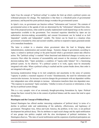School of Distance Education
Comparative Political System Page 18
Apter Uses the concept of "'political ceiling" to explain the limit up which a political system can
withstand pressures for change. The implication is that there is a threshold point of governmental
persistence, and beyond this point political change overtakes the governmental system.
In Apter's view, no government can function without "'information and "coercion'. The contents of
governmental action or the agenda of rule are determined by the "information" obtained from elites.
Out of the proposed actions, what could be actually implemented would depend large on the coercive
opportunities available to the government. Two structural requisites identified by Apter are (a)
authoritative decision-making accountability and consent Government can be looked at as boil
'dependent" variable and 'independent" variable. The former can be found in a situation when
government is bounded by elites and societal variables, and has to respond to inputs generated outside
of its immediate boundaries.
The latter is evident in a situation where government takes the lead in bringing about
industrialization, modernization and societal change. Systemic change in government, according to
Apter, is related to 'political ceiling' or the point beyond which a government cannot take effective
action. The "'political ceiling" is reached "when functional and dialectical changes in society are so
excessive flxat either the structure of accountability and consent or the structure of authoritative
decision-making fails- "Apter postulates a condition of "equity-order balance" for a functioning
political system. As he observes: "If a political system is to work, equity must be structurally
integrated with order. When a political ceiling is reached and the system breaks down, then order is
not integrated with equity.'"
Increasing modernization brings in its trail complexity and uncertainty in the sense of systemic
"capacity to predict a reasoned sequence of events.' Simultaneously, the need for information and
coercion also increases. An increase in coercion changes the governments with are dependent varibles
into independent ones while attempts to increase information transform them into dependent ones.
"The response to uncertainty" Apter concludes, "whether in terms of coercion or information, is thus
the key to political system change.
This is a very synoptic view of an extremely thought-provoking formulation by Apter. Political
change has been viewed by him in the context of political balance and the causes that tend to upset
this balance.
Huntington and the Concept of Political Decay
Samuel Huntington has offered another interesting explanation of 'political decay' in terms of a
decline in political order and undermining of the authority, effectiveness, and legitimacy of
government. Throughout Asia, Africa and Latin America, the problem, in his view, is not political
development but political decay. This he attributes to rapid social change and the rapid mobilization
of new groups into politics coupled with the slow development of political institutions. As
Huntington observes, "The rates of social mobilization and the expansion of political participation are
 