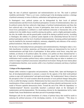 School of Distance Education
Comparative Political System Page 19
high; the rates of political organization and institutionalization are low. The result is political
instability and disorder." There is, as it were, a 'political gap' in the developing countries--a shortage
of political community in terms of effective, authoritative and legitimate government.
In Huntington's view, political systems can be distinguished by their levels of political
institutionalization and their levels of political participation. In terms of institutionalization, there can
be political systems that have achieved a high degree of political institutionalization and those that
have achieved only a low degree. In terms of participation, three levels can be identified. At the
lowest level, participation is confined to a small traditional aristocratic or bureaucratic elite; at the
medium level, the middle classes would be entering into politics ; and in a highly participative polity,
the elite, the middle class and the general public would all be sharing in political activity. According
to Huntington, the stability of a political system depends on the relationship between the level of
political participation and the level of political institutionalization. Increasing political participation
must be matched by the increased complexity, autonomy, adaptability and coherence of the society's
political institutions. Only thus can stability be ensured.
On the basis of relationship between participation and institutionalization, Huntington makes a two-
fold classification of polities: praetorian, pol Praetorian polities are characterised by low levels of
institutionalization and high levels of participation. In these polities social forces, using their arm
methods, act directly in tile political sphere. By contrast, civic polities are those characterised by" a
high ratio of institutionalization to participation. It is thus argued that modernization and social
mobilization tend to produce political decay unless countervailing steps are taken to moderate or to
restrict its impact on political consciousness and political involvement. During the most intense phase
of modernization therefore, most societies suffer a loss of political community and decay of political
institutions.
Critique of Developmentalism
Despite subtle variations in approaches and presentations, Ahnond, Shils, Apter and Huntington (in
fact, all developmentalists)share in common a concern for the capacity of the third world political
systems to cope with 'modernization" and rapid social change. The 'modernization" theory is based on
the perception of the U.S social scientists about the processes of socio political changes taking place
in the so called 'developing' countries. Modernization has been conceived in terms of the processes of
transformation of these societies into advanced, capitalist, and hence pluralist and democratic (on the
model of Western capitalist democracies) forms. Toward the end of the 1960s the 'dependency' or
"underdevelopment" theorists successfully launched a polemical attack on the ideologists of
modernization and developmentalism. The devastating criticism by the dependentistas led by Andre
Gunder Frank, Susan Bodenleimer and others proved to be paradigm-shaking.
Huntington calls for the careful formulation of a theory of political decay that would be useful in
analysing the political processes of the developing countries. As he comments : "This decay in
 