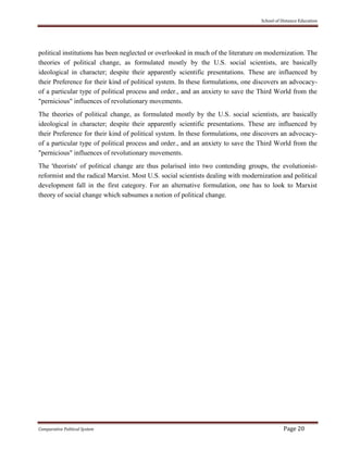School of Distance Education
Comparative Political System Page 20
political institutions has been neglected or overlooked in much of the literature on modernization. The
theories of political change, as formulated mostly by the U.S. social scientists, are basically
ideological in character; despite their apparently scientific presentations. These are influenced by
their Preference for their kind of political system. In these formulations, one discovers an advocacy-
of a particular type of political process and order., and an anxiety to save the Third World from the
"pernicious" influences of revolutionary movements.
The theories of political change, as formulated mostly by the U.S. social scientists, are basically
ideological in character; despite their apparently scientific presentations. These are influenced by
their Preference for their kind of political system. In these formulations, one discovers an advocacy-
of a particular type of political process and order., and an anxiety to save the Third World from the
"pernicious" influences of revolutionary movements.
The 'theorists' of political change are thus polarised into two contending groups, the evolutionist-
reformist and the radical Marxist. Most U.S. social scientists dealing with modernization and political
development fall in the first category. For an alternative formulation, one has to look to Marxist
theory of social change which subsumes a notion of political change.
 