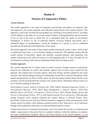 School of Distance Education
Comparative Political System Page 21
Module II
Theories of Comparative Politics
System Theories
The modern approaches to the study of comparative governments and politics are numerous. One
such approach is the systems approach, also called the systems theory or the systems analysis. 'This
approach is, and in fact, has been the most popular way of looking at any political activity. According
to Prof. Kaplan it is the study of a set of inter-related variables, as distinguished from the environment
of the set and of the ways in which this set is maintained under the impact of environment
disturbances. It focuses on sets of patterned relations involving frequent inter-actions and a
substantial degree of interdependence among the members of a system as well as established
procedure for the protection and maintenance of the system.
The System approach is the study of inter-related variables forming one system, a unit, a whole which
is composed of many facts, a set of elements standing in interaction. This approach assumes that the
system consists of discernible, regular and internally consistent patterns, each interacting with
another, and giving, on the whole, the picture of a self-regulating order. It is, thus, the study of a set
of interactions occurring within and yet analytically distinct from, the larger system.
Systems Approach
The systems approach has its origins traced to natural resources, though numerous involvements
aimed at the unification of science and scientific analysis may be said to have worked for this
approach. The original idea of systems analysis came from biology and then adopted by the social
scientists. The German biologist Ludwig Van Bertalanfly was the first to state the formulations of the
general systems theory way back in 1930s, and it was from the general systems theory that the social
scientists evolved and formulated the concept of the systems theory. Bertalanfly defined system in a
set of 'elements studying in interaction'.
David Easton (A system Analysis of Political Life, 1965), Gabriel Almond (Comparative Politics: A
Developmental Approach, 1978), David Apter (Introduction to Political Analysis, 1978), Karl
Deutsch (Nation and World: Contemporary Political Science, 1967), Morton Kaplan (System and
Process in International Politics, 1957 or with' Harold Lasswell, Power and Society, 1950) and other
leading American social scientists pioneered the systems analysis in Political Science. More
specifically, Easton was one of the few Political Scientists to suggest the utility and importance of the
systems anlysis for politics while defining a political system as that "behaviour or set of interaction
through which authoritative allocations are made and implemented for society".
Another trend, known as structural-functionalism, tries to be holistic but towards a no historical and
middle - range analysis. It has grown from two academic traditions. In the first tradition, we can place
the works of Malinowski, Radcliffe -Brown, and Talcott Parsons. In the second traditions, we can
 