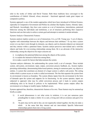 School of Distance Education
Comparative Political System Page 22
refer to the works of Arthur and David Truman. Both these traditions have converged in the
contributions of Gabriel Almond, whose structural - functional approach made great impact on
comparative politics.
Systems approach is one of the modern approaches which have been introduced in Political Science,
especially in Comparative Government and Politics by scholars like Kaplan, Easton, Almond, Apter,
and Deutsch. Accordingly, they have seen system as a set of interactions, interrelations, patterned
behaviour among the individuals and institutions, a set of structures performing their respective
functions and one that seeks to achieve certain goal and attempts to maintain it amidst attitudes.
Systems Analysis: Characteristic Features
Systems analysis implies system as a set of interactions. It is, as O.R. Young says, "a set of objects,
together with relationships between the objects and between their attributes." To say that a system
exists is to say that it exits through its elements, say objects; and its elements (objects) are interacted
and they interact within a patterned frame. Systems analyst perceives inter-related and a web-like
objects and looks for ever-existing relationships among them. He is an advocate of the interactive
relationship, among the objectives his major concerns are
i) to emphasise the patterned behaviour among the objects of the system,
ii) to explain the interactive beliaviour among them,
iii) to make a search for factors that help maintain the system.
Systems analysis elaborates, for understanding the system itself, a set of concepts. These include
system, sub-system, environment, input, output, conversion process feedback, etc., System implies
persisting relationships, demonstrating behavioural patterns, among its numerous parts, say objects or
entities. A system that constitutes an element of a larger system is called a sub-system. The setting
within which a system occurs or works is called environment. The line that separates the system from
its environment is known as boundary. The system obtains inputs from the environment in the form
of demands upon the system and supports for its functioning. As the system operates, inputs are
subjected to approach what may be called conversion process and it leads to system outputs
embodying rules to be forced or policies to be implemented. When system outputs affect the
environment so to change or modify inputs, feedback occurs.
Systems approach has, therefore, characteristic features of its own. These features may be summed up
briefly as under:
1) A social phenomenon is not what exists in isolation; it is not just numerous parts
joinedtogether to make a whole. It is a unit, a living unit with an existence and goal of its
own.
2) Its parts may not be and in fact, are not organically related together, but they do make a
whole in the sense that they interact and are inter-related. Specific behavioural
relationships pattern them into a living system.
 