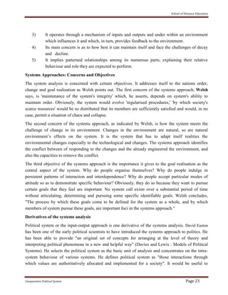 School of Distance Education
Comparative Political System Page 23
3) It operates through a mechanism of inputs and outputs and under within an environment
which influences it and which, in turn, provides feedback to the environment.
4) Its main concern is as to how best it can maintain itself and face the challenges of decay
and decline.
5) It implies patterned relationships among its numerous parts, explaining their relative
behaviour and role they are expected to perform.
Systems Approaches: Concerns and Objectives
The system analysis is concerned with certain objectives. It addresses itself to the nations order,
change and goal realisation as Welsh points out. The first concern of the systems approach, Welsh
says, is 'maintenance of the system's integrity' which, he asserts, depends on system's ability to
maintain order. Obviously, the system would evolve 'regularised procedures,' 'by which society's
scarce resources' would be so distributed that its members are sufficiently satisfied and would, in no
case, permit a situation of chaos and collapse.
The second concern of the systems approach, as indicated by Welsh, is how the system meets the
challenge of change in its environment. Changes in the environment are natural, so are natural
environment’s effects on the system. It is the system that has to adapt itself realities the
environmental changes especially to the technological and changes. The systems approach identifies
the conflict between of responding to the changes and the already engineered the environment, and
also the capacities to remove the conflict.
The third objective of the systems approach is the importance it gives to the goal realisation as the
central aspect of the system. Why do people organise themselves? Why do people indulge in
persistent patterns of interaction and interdependence? Why do people accept particular modes of
attitude so as to demonstrate specific behaviour? Obviously, they do so because they want to pursue
certain goals that they feel are important. No system call exists over a substantial period of time
without articulating, determining and pursuing some specific identifiable goals. Welsh concludes,
"The process by which these goals come to be defined for the system as a whole, and by which
members of system pursue these goals, are important foci in the systems approach."
Derivatives of the systems analysis
Political system or the input-output approach is one derivative of the systems analysis. David Easton
has been one of the early political scientists to have introduced the systems approach to politics. He
has been able to provide "an original set of concepts for arranging at the level of theory and
interpreting political phenomena in a new and helpful way" (Davies and Lewis : Models of Political
Systems). He selects the political system as the basic unit of analysis and concentrates on the intra-
system behaviour of various systems. He defines political system as "those interactions through
which values are authoritatively allocated and implemented for a society". It would be useful to
 