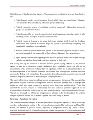 School of Distance Education
Comparative Political System Page 24
highlight some of the characteristic features of Easton's concept of political system and these, briefly,
are:
a) Political system implies a set of interaction through which values are authoritatively allocated.
This means the decisions of those, who are in power, are binding.
b) Political system is a system of regularised persistent patterns of ' relationships among the
people and institutions within it.
c) Political system, like any natural system, has in it a self-regulating system by which it is able
to change, correct and adjust its processes and structures.
d) Political system is dynamic in the sense that it can maintain itself through the feedback
mechanism. The feedback mechanism helps the system to persist though everything else
associated it may change, even radically.
e) Political system is different from other systems or environments physical, biological, social,
economic, ecological, but in coverable to their influence. Boundary lines separate them.
f) Inputs through demands and supports put the political system at work while outputs through
policies and decisions throw back what is not accepted as feed- back.
O.R. Young sums up the essentials of Easton's political system, saying: "Above all, the political
system is seen as a conversion process performing work, producing output and altering its
environment, with a continuous exchange between a political system and its environment based on
the steady operation of the dynamic processes. At the same time, this approach provides numerous
concepts for dealing both with political dynamics in the form of systematic adaptation processes and
even with purposive redirection in the form of goal changing feedback."
The merits of the input-output or political system approach cannot be ignored. The approach has
provided an excellent technique for comparative analysis. It has also provided a set of concepts and
categories which have made comparative analysis ignore interesting and instructive. Young has
admitted that Easton's analysis is "undoubtedly the most inclusive systematic approach so far
constructed specifically for political analysis by a political scientist." According to Eugene Meehan,
"Easton has produced one of the few comprehensive attempts to lay the foundation for systems
analysis in political science and to provide a general functional theory of politics."
Structural - Functional Derivative
The structural functional analysis is another derivative of the systems approach. Coming in through
sociology and originating mainly in the writings of anthropologists like Malinowski and Radeliffe-
Brown, and adopted in political science, especially in comparative politics by Gabriel Almond,
structural functional analysis is basically concerned with the phenomenon of system maintenance and
 