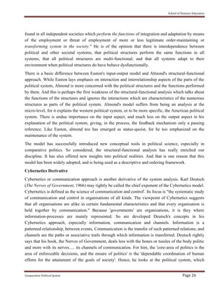 School of Distance Education
Comparative Political System Page 26
found in all independent societies which perform the functions of integration and adaptation by means
of the employment or threat of employment of more or less legitimate order-maintaining or
transforming system in the society." He is of the opinion that there is interdependence between
political and other societal systems; that political structures perform the same functions in all
systems; that all political structures are multi-functional; and that all systems adapt to their
environment when political structures do have behave dysfunctionally.
There is a basic difference between Easton's input-output model and Almond's structural-functional
approach. While Easton lays emphasis on interaction and interrelationship aspects of the parts of the
political system, Almond is more concerned with the political structures and the functions performed
by them. And this is perhaps the first weakness of the structural-functional analysis which talks about
the functions of the structures and ignores the interactions which are characteristics of the numerous
structures as parts of the political system. Almond's model suffers from being an analysis at the
micro-level, for it explains the western political system, or to be more specific, the American political
system. There is undue importance on the input aspect, and much less on the output aspect in his
explanation of the political system, giving, in the process, the feedback mechanism only a passing
reference. Like Easton, almond too has emerged as status-quoist, for he too emphasized on the
maintenance of the system.
The model has successfully introduced new conceptual tools in political science, especially in
comparative politics. So considered, the structural-functional analysis has really enriched our
discipline. It has also offered new insights into political realities. And that is one reason that this
model has been widely adopted, and is being used as a descriptive and ordering framework.
Cybernetics Derivative
Cybernetics or communication approach is another derivative of the system analysis. Karl Deutsch
(The Nerves of Government, 1966) may rightly be called the chief exponent of the Cybernetics model.
Cybernetics is defined as the science of communication and control'. Its focus is "the systematic study
of communication and control in organisations of all kinds. The viewpoint of Cybernetics suggests
that all organisations are alike in certain fundamental characteristics and that every organisation is
held together by communication." Because 'governments' are organisations, it is they where
information-processes are mainly represented. So are developed Deutsch's concepts in his
Cybernetics approach, especially information, communication and channels. Information is a
patterned relationship, between events, Communication is the transfer of such patterned relations; and
channels are the paths or associative trails through which information is transferred. Deutsch rightly
says that his book, the Nerves of Government, deals less with the bones or tussles of the body politic
and more with its nerves..... its channels of communication. For him, the 'core-area of politics is the
area of enforceable decisions, and the ensure of politics' is the 'dependable coordination of human
efforts for the attainment of the goals of society'. Hence, he looks at the political system, which
 