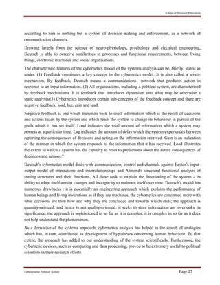 School of Distance Education
Comparative Political System Page 27
according to him is nothing but a system of decision-making and enforcement, as a network of
communication channels.
Drawing largely from the science of neuro-physiology, psychology and electrical engineering,
Deutsch is able to perceive similarities in processes and functional requirements, between living
things, electronic machines and social organisations.
The characteristic features of the cybernetics model of the systems analysis can be, briefly, stated as
under: (1) Feedback constitutes a key concept in the cybernetics model. It is also called a servo-
mechanism. By feedback, Deutsch means a communications network that produces action in
response to an input information. (2) All organisations, including a political system, are characterised
by feedback mechanisms. It is feedback that introduces dynamism into what may be otherwise a
static analysis.(3) Cybernetics introduces certain sub-concepts of the feedback concept and there are
negative feedback, load, lag, gain and lead.
Negative feedback is one which transmits back to itself information which is the result of decisions
and actions taken by the system and which leads the system to change its behaviour in pursuit of the
goals which it has set itself. Load indicates the total amount of information which a system may
possess at a particular time. Lag indicates the amount of delay which the system experiences between
reporting the consequences of decisions and acting on the information received. Gain is an indication
of the manner in which the system responds to the information that it has received. Load illustrates
the extent to which a system has the capacity to react to predictions about the future consequences of
decisions and actions."
Deutsch's cybernetics model deals with communication, control and channels against Easton's input-
output model of interactions and interrelationships and Almond's structural-functional analysis of
stating structures and their functions, All these seek to explain the functioning of the system - its
ability to adapt itself amidst changes and its capacity to maintain itself over time. Deutsch's model has
numerous drawbacks : it is essentially an engineering approach which explains the performance of
human beings and living institutions as if they are machines, the cybernetics are concerned more with
what decisions are then how and why they are concluded and towards which ends; the approach is
quantity-oriented, and hence is not quality-oriented; it seeks to store information an overlooks its
significance; the approach is sophisticated in so far as it is complex, it is complex in so far as it does
not help understand the phenomenon.
As a derivative of the systems approach, cybernetics analysis has helped in the search of analogies
which has, in turn, contributed to development of hypotheses concerning human behaviour. To that
extent, the approach has added to our understanding of the system scientifically. Furthermore, the
cybernetic devices, such as computing and data processing, proved to be extremely useful to political
scientists in their research efforts.
 