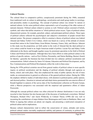 School of Distance Education
Comparative Political System Page 28
Cultural Theories
The cultural thrust in comparative politics, conspicuously prominent during the 1960s, emanated
from traditional work on culture in anthropology, socialization and small group studies in sociology,
and personality studies in psychology. The concept of political culture was related "to nations or
national cultures. In this sense political culture represented a sort of recasting of the older notions of
national character. Political culture related to systems as well. Political culture consisted of beliefs,
symbols, and values that define situations in "which political action occurs. Types of political culture
characterized systems; for example, parochial, subject, and participant political cultures. These types
of political cultures reflected the psychological and subjective orientations of people toward their
national system. The pioneer comparative effort to construct a theory of political culture was Gabriel
Almond and Sidney Verba's Civic Culture, which was based on a survey of the attitude of citizens
toward their nation in the United States, Great Britain, Germany, France, Italy, and Mexico. Inherent
in this study was the proposition, set forth earlier in the work of Almond that the ideal political or
civic culture could be found in an Anglo-American model of politics. Lucian Pye and Sidney Verba
elaborated on the theory and brought together essays by prominent specialists in the field in Political
Culture and Political Development. Although there have been efforts to relate political culture to the
politics of specific nations—such as Pye's Politics, Personality, and Nation Building: Burma's Search
for Identity—generally the literature has been divided into two subareas: political socialization and
communications. Edited volumes by James S.Coleman, Education and Political Development, and by
Pye, Communications and Political Development, reflect the work in these areas. '
During the 1970s political scientists moved from general studies of political culture to more specific
inquiry on political socialization and the shaping of political attitudes through such agencies as
family, school, and work place. They also emphasized the study of public opinion, the role of mass
media, an communications in general as reflections of the general political culture. During the 1980s
the emphasis shifted to studies of individual choice, with attention to political parties, public opinion,
and electoral politics. Attention to rational and individual choice permeated the non-marxist efforts of
Ronald Inglehart in analysis of the survey data of the Eurobarometer collection on Western Europe,
while a Marxist perspective was associated with the empirical and quantitative efforts of Adam
Przeworski.
Although the concept political culture was often criticized for abstract idealizations it was not only
recycled in later literature but also became part of the discourse of intellectuals everywhere. Michael
Thompson, Richard Ellis," and Aaron Wildavsky in Cultural Theory (1990) did very well in
recounting the contributions of major thinkers from Montesquieu and Comte to Durkheim, Marx, and
Weber in arguing that cultures are plural, not singular, and presenting a multivaried conception of
political culture and its implications.
Because cultural characteristics tend to reflect the conservation of values, attitudes and norms,
political cultural studies inevitably emphasized stability and patterns of continuity in political like.
 
