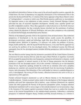 School of Distance Education
Comparative Political System Page 31
the traditional relationship of nations in these areas to the advanced capitalist countries, especially the
United States; this form of dependency was especially characteristic of the multinational firms in the
period after the Second World War. A variation of this theme appeared in Ruy Mauro Marini's notion
of "subimperialism," a situation in which some Third World countries could serve as intermediaries
for imperialist nations in the exploitation of other countries. Finally, Fernando Henrique Cardoso
advocated the idea of associated dependent development, whereby some capitalist growth was
possible in dependent countries. These ideas appeared as radical alternatives to the North American
literature on development, but they eventually became absorbed into the mainstream of political
science, despite the objections of Almond, Huntington, and some other comparatives who responded
to criticism that had largely discredited their earlier theories.
Theories of development generally relate to the experience of the advanced nations. Thus traditional
perspectives of development in the less developed nations usually assume the possibility of
development everywhere; capital and technology might filter down from the advanced to the less
developed nations. Diffusion of capitalism, it is believed, will resolve the problems of poverty,
hunger, health and the like. After the Second World War however, it was clear that this approach was
not resolving the problems of the less developed nations. The intellectual reaction that followed
(principally from the less developed nations) included differing perspectives, both non-Marxist and
Marxist.
The non-Marxist reaction sprang from the economists associated with the United Nations Economic
Commission for Latin America (ECLA), under the aegis of Raul Prebisch of Argentina. Essentially
ECLA accepted the proposition-that a new bourgeoisie, commercial and industrial in character, would
emerge as a supporter of national interests in the face of foreign penetration into the domestic
economies of the less developed nations. ECLA thus assumed a nationalist yet an anti-imperialist
stance. ECLA, figuratively speaking, divided the world into an industrial center and a periphery
producing raw materials and assumed that both could benefit from the maximizing of production,
income, and consumption This bifurcation of the world kindled an interest in underdevelopment as
well a in development. The writing of Celso Furtado, a Brazilian economist once active in ECLA, is
representative of this approach.
Furtado criticized bourgeois neoclassical as well as Marxist theories in his Development and
Underdevelopment . Furtado examined various trends in the development of the European industrial
economy and noted that expansionism led to dualism—some structures characterize the capitalist
system and others perpetuate the features of the previous precapitalist system. European industrial
development manifested itself in various stages so that underdevelopment was not necessarily a stage
in the formation of the modern capitalist economies Furtado then went on to analyze the structural
causes of the external disequilibrium in the underdeveloped economies. Elaborating a contrasting
perspective to traditional bourgeois theory, Furtado essentially favored autonomy as a solution to
 