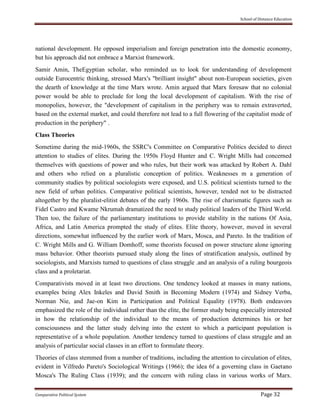 School of Distance Education
Comparative Political System Page 32
national development. He opposed imperialism and foreign penetration into the domestic economy,
but his approach did not embrace a Marxist framework.
Samir Amin, TheEgyptian scholar, who reminded us to look for understanding of development
outside Eurocentric thinking, stressed Marx's "brilliant insight" about non-European societies, given
the dearth of knowledge at the time Marx wrote. Amin argued that Marx foresaw that no colonial
power would be able to preclude for long the local development of capitalism. With the rise of
monopolies, however, the "development of capitalism in the periphery was to remain extraverted,
based on the external market, and could therefore not lead to a full flowering of the capitalist mode of
production in the periphery" .
Class Theories
Sometime during the mid-1960s, the SSRC's Committee on Comparative Politics decided to direct
attention to studies of elites. During the 1950s Floyd Hunter and C. Wright Mills had concerned
themselves with questions of power and who rules, but their work was attacked by Robert A. Dahl
and others who relied on a pluralistic conception of politics. Weaknesses m a generation of
community studies by political sociologists were exposed, and U.S. political scientists turned to the
new field of urban politics. Comparative political scientists, however, tended not to be distracted
altogether by the pluralist-elitist debates of the early 1960s. The rise of charismatic figures such as
Fidel Castro and Kwame Nkrumah dramatized the need to study political leaders of the Third World.
Then too, the failure of the parliamentary institutions to provide stability in the nations Of Asia,
Africa, and Latin America prompted the study of elites. Elite theory, however, moved in several
directions, somewhat influenced by the earlier work of Marx, Mosca, and Pareto. In the tradition of
C. Wright Mills and G. William Domhoff, some theorists focused on power structure alone ignoring
mass behavior. Other theorists pursued study along the lines of stratification analysis, outlined by
sociologists, and Marxists turned to questions of class struggle .and an analysis of a ruling bourgeois
class and a proletariat.
Comparativists moved in at least two directions. One tendency looked at masses in many nations,
examples being Alex Inkeles and David Smith in Becoming Modern (1974) and Sidney Verba,
Norman Nie, and Jae-on Kim in Participation and Political Equality (1978). Both endeavors
emphasized the role of the individual rather than the elite, the former study being especially interested
in how the relationship of the individual to the means of production determines his or her
consciousness and the latter study delving into the extent to which a participant population is
representative of a whole population. Another tendency turned to questions of class struggle and an
analysis of particular social classes in an effort to formulate theory.
Theories of class stemmed from a number of traditions, including the attention to circulation of elites,
evident in Vilfredo Pareto's Sociological Writings (1966); the idea 6f a governing class in Gaetano
Mosca's The Ruling Class (1939); and the concern with ruling class in various works of Marx.
 