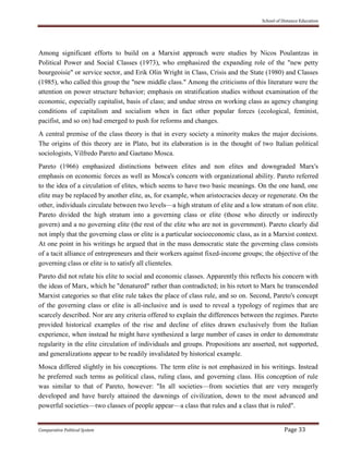 School of Distance Education
Comparative Political System Page 33
Among significant efforts to build on a Marxist approach were studies by Nicos Poulantzas in
Political Power and Social Classes (1973), who emphasized the expanding role of the "new petty
bourgeoisie" or service sector, and Erik Olin Wright in Class, Crisis and the State (1980) and Classes
(1985), who called this group the "new middle class." Among the criticisms of this literature were the
attention on power structure behavior; emphasis on stratification studies without examination of the
economic, especially capitalist, basis of class; and undue stress en working class as agency changing
conditions of capitalism and socialism when in fact other popular forces (ecological, feminist,
pacifist, and so on) had emerged to push for reforms and changes.
A central premise of the class theory is that in every society a minority makes the major decisions.
The origins of this theory are in Plato, but its elaboration is in the thought of two Italian political
sociologists, Vilfredo Pareto and Gaetano Mosca.
Pareto (1966) emphasized distinctions between elites and non elites and downgraded Marx's
emphasis on economic forces as well as Mosca's concern with organizational ability. Pareto referred
to the idea of a circulation of elites, which seems to have two basic meanings. On the one hand, one
elite may be replaced by another elite, as, for example, when aristocracies decay or regenerate. On the
other, individuals circulate between two levels—a high stratum of elite and a low stratum of non elite.
Pareto divided the high stratum into a governing class or elite (those who directly or indirectly
govern) and a no governing elite (the rest of the elite who are not in government). Pareto clearly did
not imply that the governing class or elite is a particular socioeconomic class, as in a Marxist context.
At one point in his writings he argued that in the mass democratic state the governing class consists
of a tacit alliance of entrepreneurs and their workers against fixed-income groups; the objective of the
governing class or elite is to satisfy all clienteles.
Pareto did not relate his elite to social and economic classes. Apparently this reflects his concern with
the ideas of Marx, which he "denatured" rather than contradicted; in his retort to Marx he transcended
Marxist categories so that elite rule takes the place of class rule, and so on. Second, Pareto's concept
of the governing class or elite is all-inclusive and is used to reveal a typology of regimes that are
scarcely described. Nor are any criteria offered to explain the differences between the regimes. Pareto
provided historical examples of the rise and decline of elites drawn exclusively from the Italian
experience, when instead he might have synthesized a large number of cases in order to demonstrate
regularity in the elite circulation of individuals and groups. Propositions are asserted, not supported,
and generalizations appear to be readily invalidated by historical example.
Mosca differed slightly in his conceptions. The term elite is not emphasized in his writings. Instead
he preferred such terms as political class, ruling class, and governing class. His conception of rule
was similar to that of Pareto, however: "In all societies—from societies that are very meagerly
developed and have barely attained the dawnings of civilization, down to the most advanced and
powerful societies—two classes of people appear—a class that rules and a class that is ruled".
 